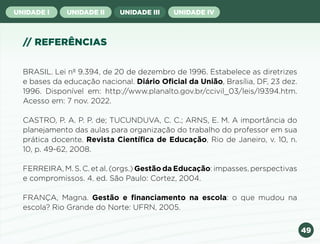 49
UNIDADE I UNIDADE II UNIDADE III UNIDADE IV
// REFERÊNCIAS
BRASIL. Lei nº 9.394, de 20 de dezembro de 1996. Estabelece as diretrizes
e bases da educação nacional. Diário Oficial da União, Brasília, DF, 23 dez.
1996. Disponível em: http://www.planalto.gov.br/ccivil_03/leis/l9394.htm.
Acesso em: 7 nov. 2022.
CASTRO, P. A. P. P. de; TUCUNDUVA, C. C.; ARNS, E. M. A importância do
planejamento das aulas para organização do trabalho do professor em sua
prática docente. Revista Científica de Educação, Rio de Janeiro, v. 10, n.
10, p. 49-62, 2008.
FERREIRA, M. S. C. et al. (orgs.) Gestão da Educação: impasses, perspectivas
e compromissos. 4. ed. São Paulo: Cortez, 2004.
FRANÇA, Magna. Gestão e financiamento na escola: o que mudou na
escola? Rio Grande do Norte: UFRN, 2005.
Anterior Próxima
 