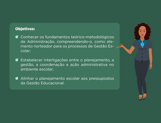 Objetivos:
Conhecer os fundamentos teórico-metodológicos
da Administração, compreendendo-o, como ele-
mento norteador para os processos de Gestão Es-
colar;
Estabelecer interligações entre o planejamento, a
gestão, a coordenação e ação administrativa no
ambiente escolar;
Alinhar o planejamento escolar aos pressupostos
da Gestão Educacional.
Anterior Próxima
 