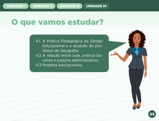 53
UNIDADE I UNIDADE II UNIDADE III UNIDADE IV
O que vamos estudar?
4.1 A Prática Pedagógica da Gestão
Educacional e a atuação do pro-
fessor de Geografia;
4.2 A relação entre aula, prática do-
cente e suporte administrativo;
4.3 Projetos educacionais.
Anterior Próxima
 