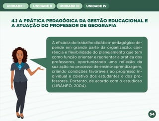 54
UNIDADE I UNIDADE II UNIDADE III UNIDADE IV
4.1 A PRÁTICA PEDAGÓGICA DA GESTÃO EDUCACIONAL E
A ATUAÇÃO DO PROFESSOR DE GEOGRAFIA
A eficácia do trabalho didático-pedagógico de-
pende em grande parte da organização, coe-
rência e flexibilidade do planejamento que tem
como função orientar e reorientar a prática dos
professores, oportunizando uma reflexão da
sua ação no processo de ensino-aprendizagem,
criando condições favoráveis ao progresso in-
dividual e coletivo dos estudantes e dos pro-
fessores. Portanto, de acordo com o estudioso
(LIBÂNEO, 2004).
Anterior Próxima
 
