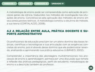 56
UNIDADE I UNIDADE II UNIDADE III UNIDADE IV
A metodologia de ensino pode ser compreendida como aplicação de prin-
cípios gerais da ciência, traduzidos nos métodos de investigação nas situ-
ações de ensino. Concretiza-se pela aplicação dos métodos de ensino em
seus pressupostos teóricos. A metodologia constitui a doutrina do método,
a sua teoria (CORTALAZZO, 2008).
4.2 A RELAÇÃO ENTRE AULA, PRÁTICA DOCENTE E SU-
PORTE ADMINISTRATIVO
Os profissionais da educação precisam ter um pleno domínio das bases te-
óricas, científicas e tecnológicas e sua articulação com as exigências con-
cretas do ensino, pois é através desse domínio que ele poderá estar reven-
do, analisando e aprimorando sua prática educativa (LIBÂNEO, 2002).
Compreender a importância das abordagens multidimensionais nos pro-
cessos de ensino e aprendizagem, permeia por uma discussão que remete
a reflexão das práticas pedagógicas, perfil do estudante, metodologias de
ensino e a descrição também do professor.
Anterior Próxima
 