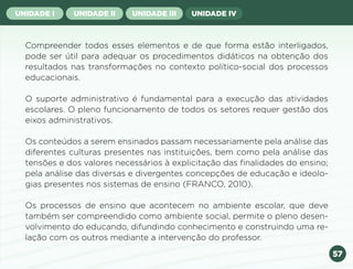 57
UNIDADE I UNIDADE II UNIDADE III UNIDADE IV
Compreender todos esses elementos e de que forma estão interligados,
pode ser útil para adequar os procedimentos didáticos na obtenção dos
resultados nas transformações no contexto político-social dos processos
educacionais.
O suporte administrativo é fundamental para a execução das atividades
escolares. O pleno funcionamento de todos os setores requer gestão dos
eixos administrativos.
Os conteúdos a serem ensinados passam necessariamente pela análise das
diferentes culturas presentes nas instituições, bem como pela análise das
tensões e dos valores necessários à explicitação das finalidades do ensino;
pela análise das diversas e divergentes concepções de educação e ideolo-
gias presentes nos sistemas de ensino (FRANCO, 2010).
Os processos de ensino que acontecem no ambiente escolar, que deve
também ser compreendido como ambiente social, permite o pleno desen-
volvimento do educando, difundindo conhecimento e construindo uma re-
lação com os outros mediante a intervenção do professor.
Anterior Próxima
 