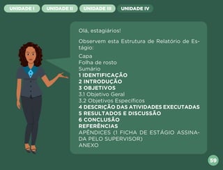 UNIDADE I UNIDADE II UNIDADE III UNIDADE IV
59
Olá, estagiários!
Observem esta Estrutura de Relatório de Es-
tágio:
Capa
Folha de rosto
Sumário
1 IDENTIFICAÇÃO
2 INTRODUÇÃO
3 OBJETIVOS
3.1 Objetivo Geral
3.2 Objetivos Específicos
4 DESCRIÇÃO DAS ATIVIDADES EXECUTADAS
5 RESULTADOS E DISCUSSÃO
6 CONCLUSÃO
REFERÊNCIAS
APÊNDICES (1 FICHA DE ESTÁGIO ASSINA-
DA PELO SUPERVISOR)
ANEXO
Próxima
Anterior
 