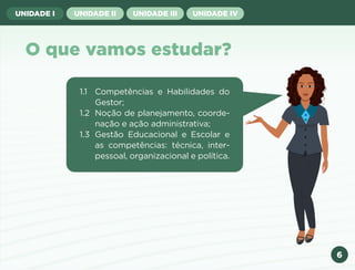 6
UNIDADE I UNIDADE II UNIDADE III UNIDADE IV
O que vamos estudar?
1.1 Competências e Habilidades do
Gestor;
1.2 Noção de planejamento, coorde-
nação e ação administrativa;
1.3 Gestão Educacional e Escolar e
as competências: técnica, inter-
pessoal, organizacional e política.
Anterior Próxima
 