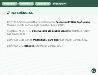 60
UNIDADE I UNIDADE II UNIDADE III UNIDADE IV
// REFERÊNCIAS
CORTALAZZO, Iolanda Bueno de Camargo. Pesquisa e Prática Profissional:
Relação Escola Comunidade. Curitiba: Ibpex, 2008.
FRANCO, M. A. R. S. Observatório da prática docente. Relatório CNPQ.
São Paulo, 2010.
LIBÂNEO, José Carlos. Pedagogos, para quê? São Paulo: Cortez, 2002.
LIBÂNEO, J. C. Didática. São Paulo: Cortez, 2004.
Anterior Próxima
 