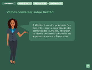 UNIDADE I UNIDADE II UNIDADE III UNIDADE IV
Vamos conversar sobre Gestão!
A Gestão é um dos principais fun-
damentos para a organização das
comunidades humanas, abrangen-
do desde processos cotidianos até
a gestão de recursos financeiros.
7
Próxima
Anterior
 