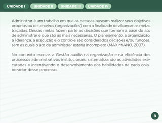 8
UNIDADE I UNIDADE II UNIDADE III UNIDADE IV
Administrar é um trabalho em que as pessoas buscam realizar seus objetivos
próprios ou de terceiros (organizações) com a finalidade de alcançar as metas
traçadas. Dessas metas fazem parte as decisões que formam a base do ato
de administrar e que são as mais necessárias. O planejamento, a organização,
a liderança, a execução e o controle são considerados decisões e/ou funções,
sem as quais o ato de administrar estaria incompleto (MAXIMIANO, 2007).
No contexto escolar, a Gestão auxilia na organização e na eficiência dos
processos administrativos institucionais, sistematizando as atividades exe-
cutadas e incentivando o desenvolvimento das habilidades de cada cola-
borador desse processo.
Anterior Próxima
 