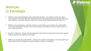 Nutrição
2) Estratégia
 Defina o tipo de abordagem para cada tipo de lead – Um lead oriundo de redes
sociais talvez necessite de mais relacionamento da empresa do que aquele lead que
não realizou a compra. Pense no tipo de comunicação apropriada para cada um;
 Defina um cronograma – Quanto tempo sua empresa quer investir em cada lead?
Com qual frequência? Talvez uma comunicação semanal por dois ou três meses ou
um e-mail por mês.
 Analise e Otimize – Qual nível de respostas você está conseguindo com essas ações?
Faça os ajustes necessários e persista;
 Defina um ponto de maturidade – Depois de quantas interações e comunicações seu
lead estará pronto? Repasse-os para vendas e veja os resultados.
 