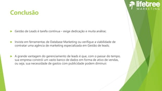 Conclusão
 Gestão de Leads é tarefa contínua – exige dedicação e muita análise;
 Invista em ferramentas de Database Marketing ou verifique a viabilidade de
contratar uma agência de marketing especializada em Gestão de leads;
 A grande vantagem do gerenciamento de leads é que, com o passar do tempo,
sua empresa constrói um vasto banco de dados em forma de ativo de vendas,
ou seja, sua necessidade de gastos com publicidade podem diminuir.
 