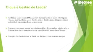 O que é Gestão de Leads?
 Gestão de Leads ou Lead Management é um conjunto de ações estratégicas
visando a conquista de novos clientes através da otimização dos processos de
publicidade e propaganda de uma empresa.
 Esse processo requer uso de tecnologias, análises de mercado e público-alvo e
integração entre as áreas da empresa, especialmente, Marketing e Vendas.
 Esse processo basicamente se divide em 4 etapas, como veremos a seguir.
 