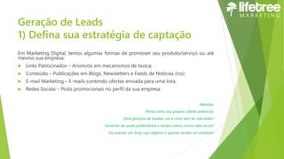 Geração de Leads
1) Defina sua estratégia de captação
Em Marketing Digital, temos algumas formas de promover seu produto/serviço ou até
mesmo sua empresa:
 Links Patrocinados – Anúncios em mecanismos de busca;
 Conteúdo – Publicações em Blogs, Newsletters e Feeds de Notícias (rss);
 E-mail Marketing – E-mails contendo ofertas enviada para uma lista;
 Redes Sociais – Posts promocionais no perfil da sua empresa.
Atenção:
Pense como seu próprio cliente potencial:
Você gostaria de receber um e-mail sem ter solicitado?
Somente ver posts publicitários o tempo inteiro numa rede social?
Ou acessar um blog cujo objetivo é apenas vender um produto?
 