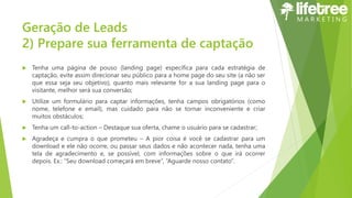 Geração de Leads
2) Prepare sua ferramenta de captação
 Tenha uma página de pouso (landing page) específica para cada estratégia de
captação, evite assim direcionar seu público para a home page do seu site (a não ser
que essa seja seu objetivo), quanto mais relevante for a sua landing page para o
visitante, melhor será sua conversão;
 Utilize um formulário para captar informações, tenha campos obrigatórios (como
nome, telefone e email), mas cuidado para não se tornar inconveniente e criar
muitos obstáculos;
 Tenha um call-to-action – Destaque sua oferta, chame o usuário para se cadastrar;
 Agradeça e cumpra o que prometeu – A pior coisa é você se cadastrar para um
download e ele não ocorre, ou passar seus dados e não acontecer nada, tenha uma
tela de agradecimento e, se possível, com informações sobre o que irá ocorrer
depois. Ex.: “Seu download começará em breve”, “Aguarde nosso contato”.
 