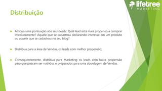 Distribuição
 Atribua uma pontuação aos seus leads: Qual lead está mais propenso a comprar
imediatamente? Aquele que se cadastrou declarando interesse em um produto
ou aquele que se cadastrou no seu blog?
 Distribua para a área de Vendas, os leads com melhor propensão;
 Consequentemente, distribua para Marketing os leads com baixa propensão
para que possam ser nutridos e preparados para uma abordagem de Vendas.
 
