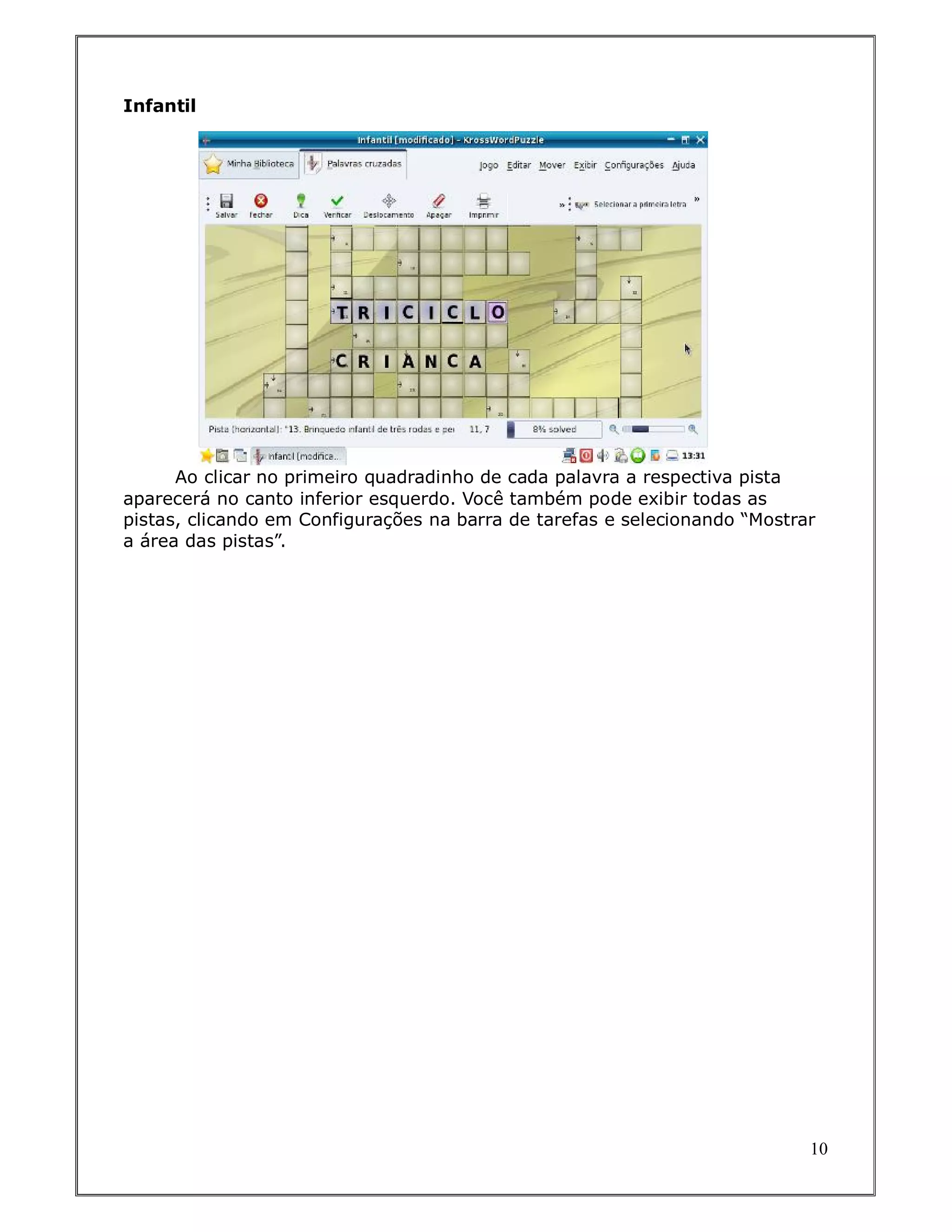 Infantil




      Ao clicar no primeiro quadradinho de cada palavra a respectiva pista
aparecerá no canto inferior esquerdo. Você também pode exibir todas as
pistas, clicando em Configurações na barra de tarefas e selecionando “Mostrar
a área das pistas”.




                                                                            10
 