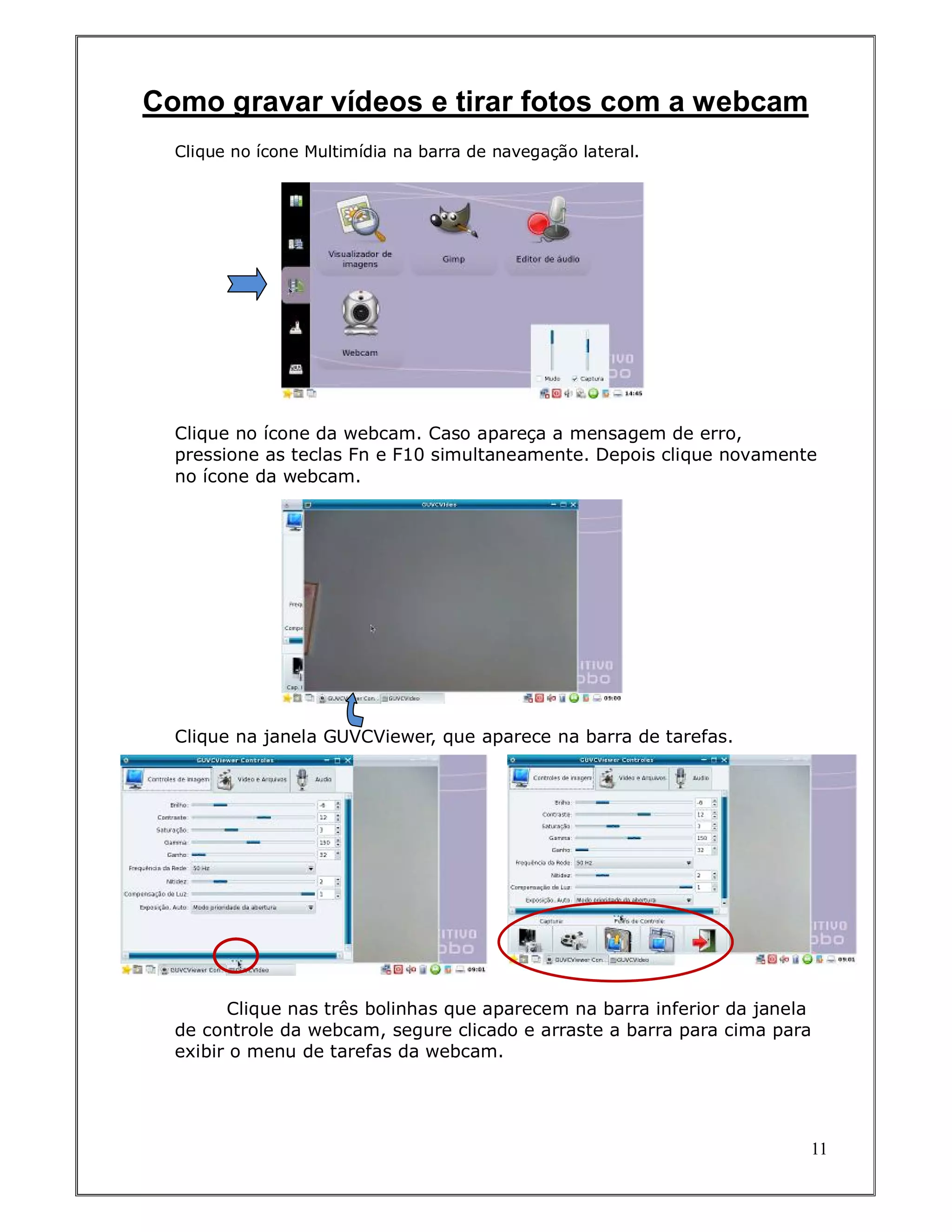 Como gravar vídeos e tirar fotos com a webcam
  Clique no ícone Multimídia na barra de navegação lateral.




  Clique no ícone da webcam. Caso apareça a mensagem de erro,
  pressione as teclas Fn e F10 simultaneamente. Depois clique novamente
  no ícone da webcam.




  Clique na janela GUVCViewer, que aparece na barra de tarefas.




        Clique nas três bolinhas que aparecem na barra inferior da janela
  de controle da webcam, segure clicado e arraste a barra para cima para
  exibir o menu de tarefas da webcam.




                                                                        11
 