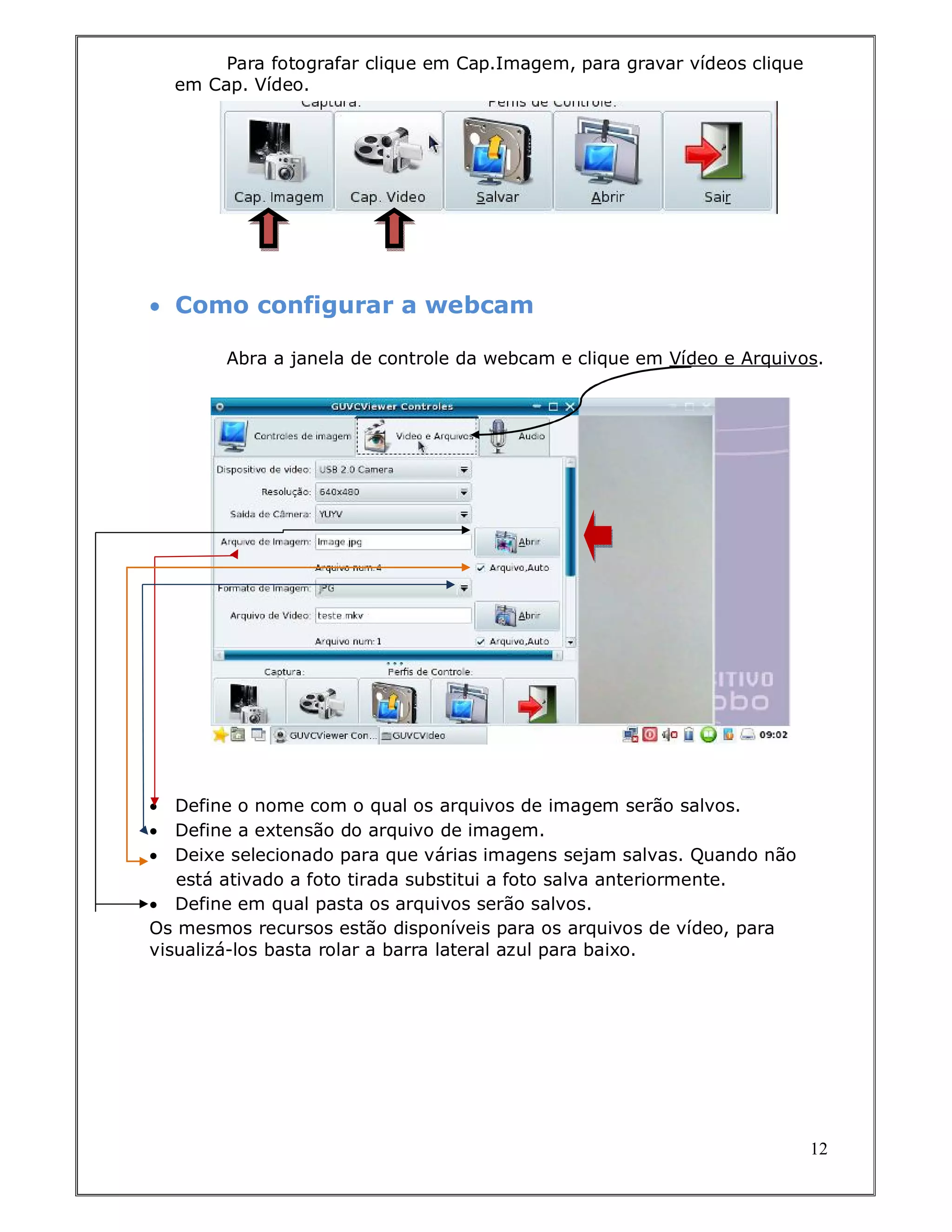 Para fotografar clique em Cap.Imagem, para gravar vídeos clique
    em Cap. Vídeo.




 Como configurar a webcam

         Abra a janela de controle da webcam e clique em Vídeo e Arquivos.




  Define o nome com o qual os arquivos de imagem serão salvos.
  Define a extensão do arquivo de imagem.
  Deixe selecionado para que várias imagens sejam salvas. Quando não
   está ativado a foto tirada substitui a foto salva anteriormente.
 Define em qual pasta os arquivos serão salvos.
Os mesmos recursos estão disponíveis para os arquivos de vídeo, para
visualizá-los basta rolar a barra lateral azul para baixo.




                                                                           12
 