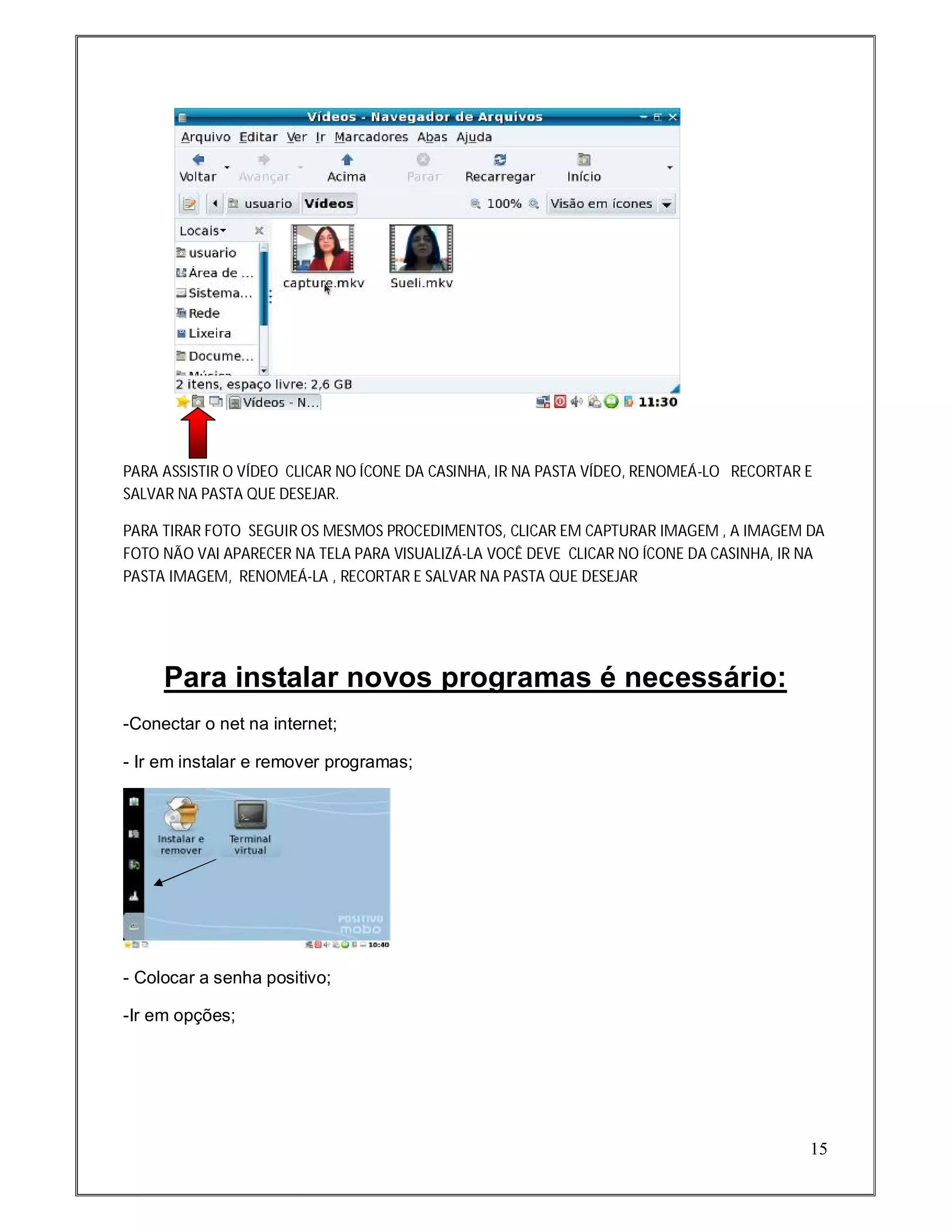 PARA ASSISTIR O VÍDEO CLICAR NO ÍCONE DA CASINHA, IR NA PASTA VÍDEO, RENOMEÁ-LO RECORTAR E
SALVAR NA PASTA QUE DESEJAR.

PARA TIRAR FOTO SEGUIR OS MESMOS PROCEDIMENTOS, CLICAR EM CAPTURAR IMAGEM , A IMAGEM DA
FOTO NÃO VAI APARECER NA TELA PARA VISUALIZÁ-LA VOCÊ DEVE CLICAR NO ÍCONE DA CASINHA, IR NA
PASTA IMAGEM, RENOMEÁ-LA , RECORTAR E SALVAR NA PASTA QUE DESEJAR




     Para instalar novos programas é necessário:
-Conectar o net na internet;

- Ir em instalar e remover programas;




- Colocar a senha positivo;

-Ir em opções;




                                                                                         15
 