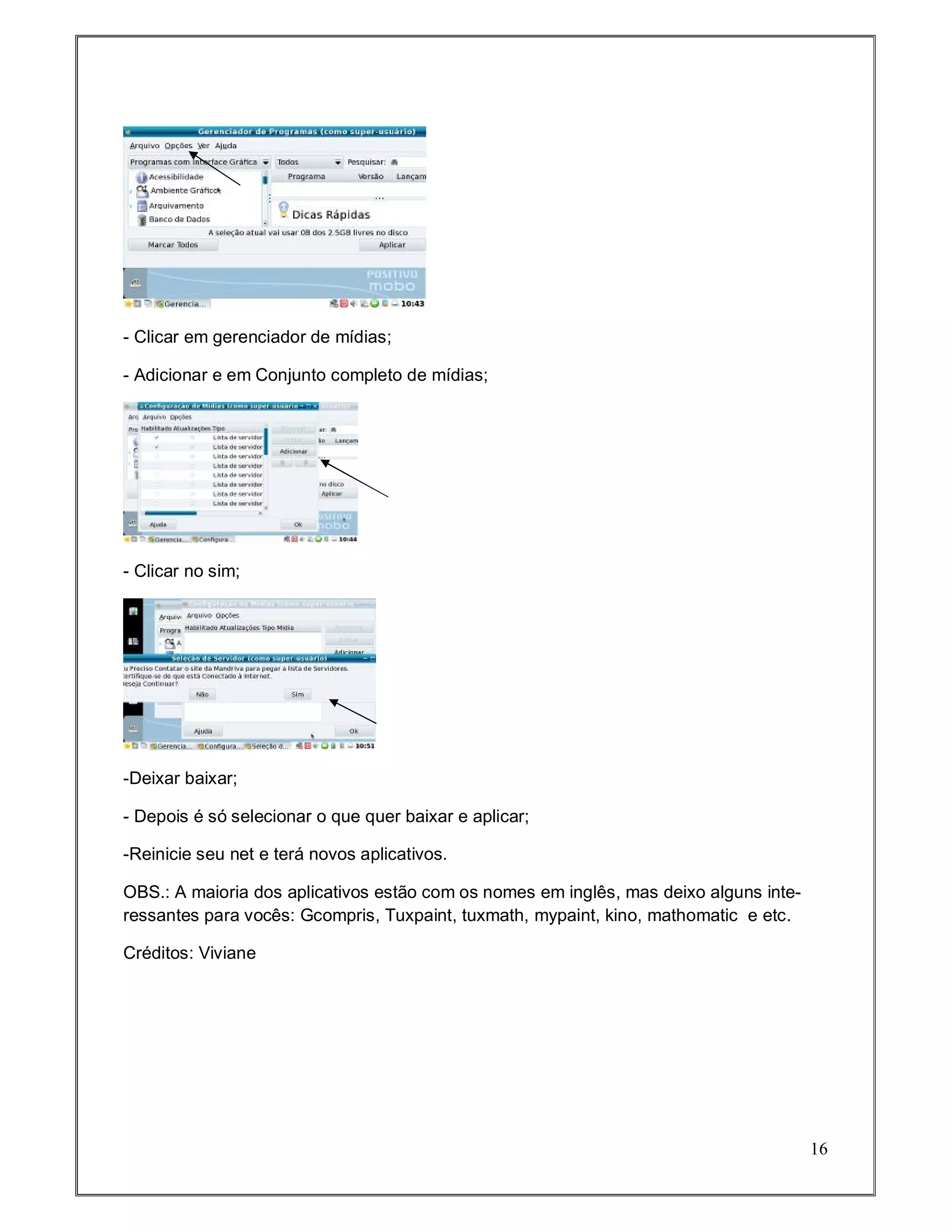 - Clicar em gerenciador de mídias;

- Adicionar e em Conjunto completo de mídias;




- Clicar no sim;




-Deixar baixar;

- Depois é só selecionar o que quer baixar e aplicar;

-Reinicie seu net e terá novos aplicativos.

OBS.: A maioria dos aplicativos estão com os nomes em inglês, mas deixo alguns inte-
ressantes para vocês: Gcompris, Tuxpaint, tuxmath, mypaint, kino, mathomatic e etc.

Créditos: Viviane




                                                                                       16
 