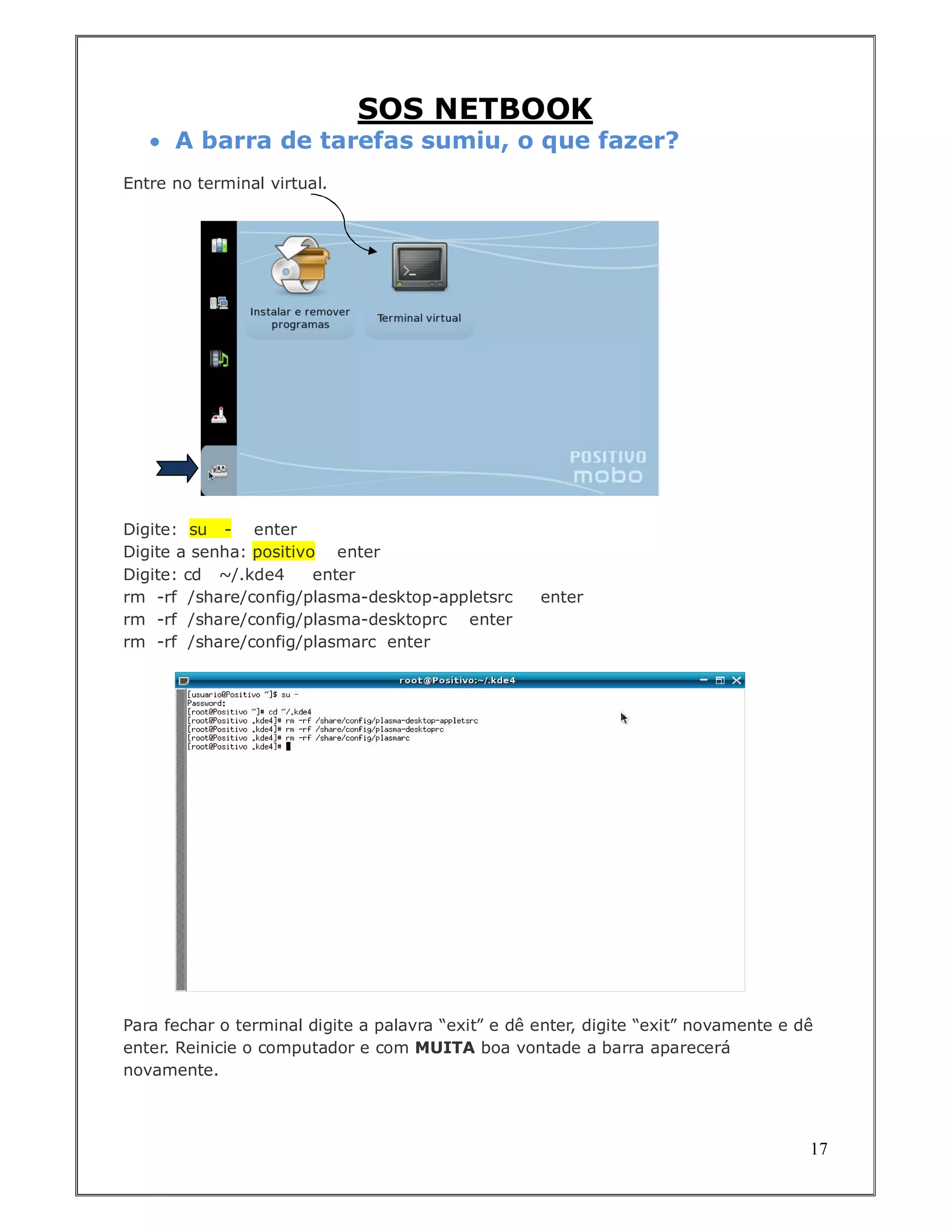 SOS NETBOOK
    A barra de tarefas sumiu, o que fazer?
Entre no terminal virtual.




Digite: su - enter
Digite a senha: positivo enter
Digite: cd ~/.kde4      enter
rm -rf /share/config/plasma-desktop-appletsrc       enter
rm -rf /share/config/plasma-desktoprc enter
rm -rf /share/config/plasmarc enter




Para fechar o terminal digite a palavra “exit” e dê enter, digite “exit” novamente e dê
enter. Reinicie o computador e com MUITA boa vontade a barra aparecerá
novamente.



                                                                                      17
 