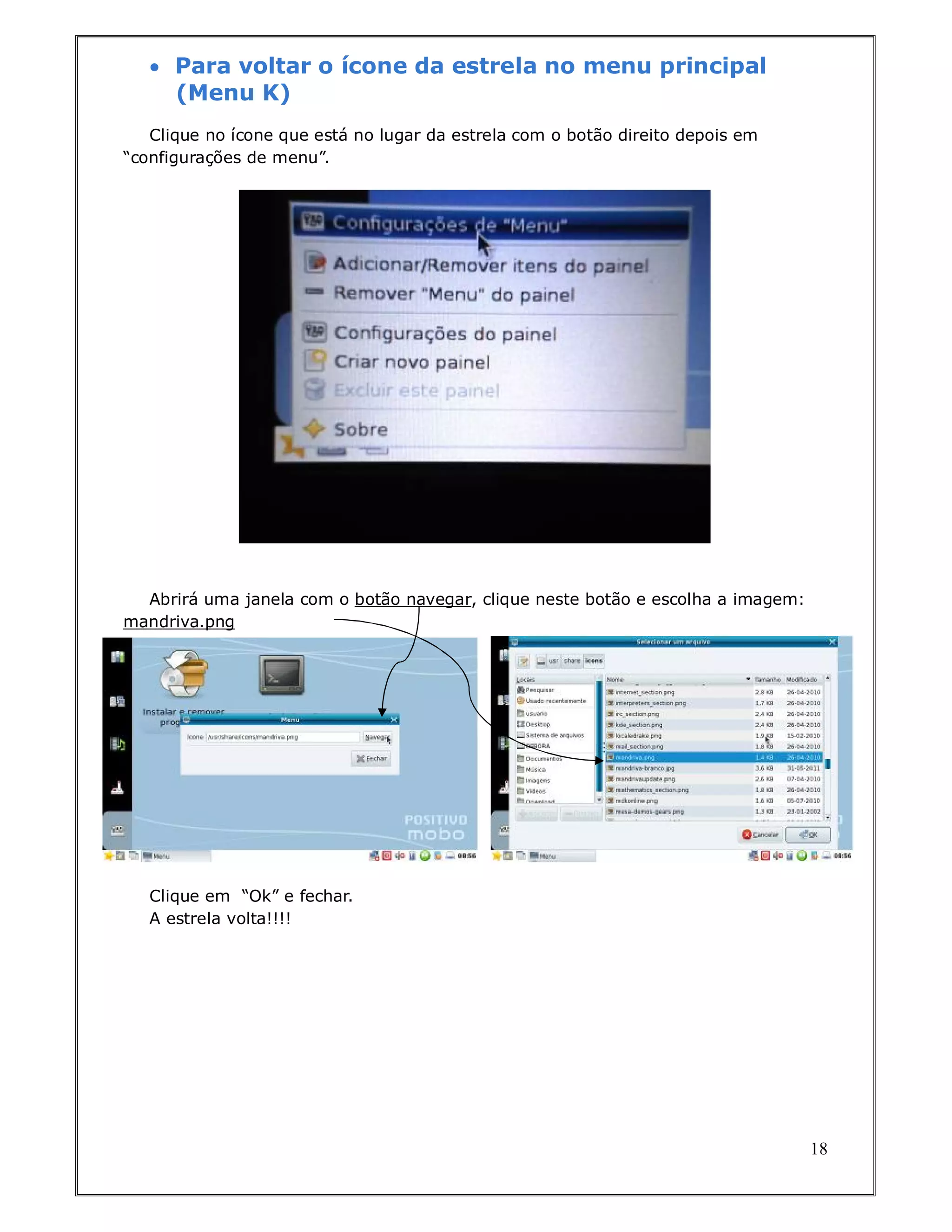  Para voltar o ícone da estrela no menu principal
     (Menu K)
   Clique no ícone que está no lugar da estrela com o botão direito depois em
“configurações de menu”.




  Abrirá uma janela com o botão navegar, clique neste botão e escolha a imagem:
mandriva.png




   Clique em “Ok” e fechar.
   A estrela volta!!!!




                                                                                  18
 