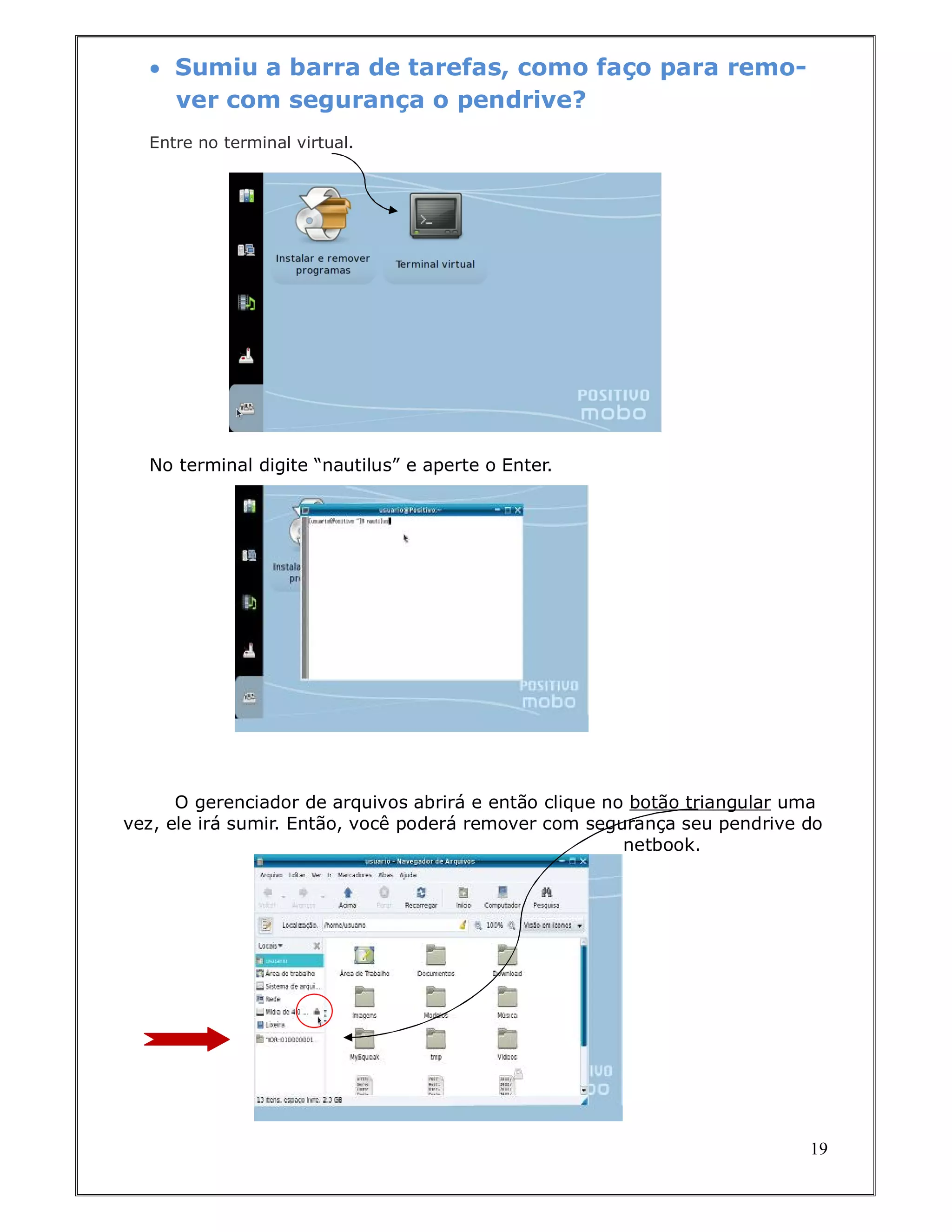  Sumiu a barra de tarefas, como faço para remo-
    ver com segurança o pendrive?
  Entre no terminal virtual.




  No terminal digite “nautilus” e aperte o Enter.




      O gerenciador de arquivos abrirá e então clique no botão triangular uma
vez, ele irá sumir. Então, você poderá remover com segurança seu pendrive do
                                                        netbook.




                                                                           19
 