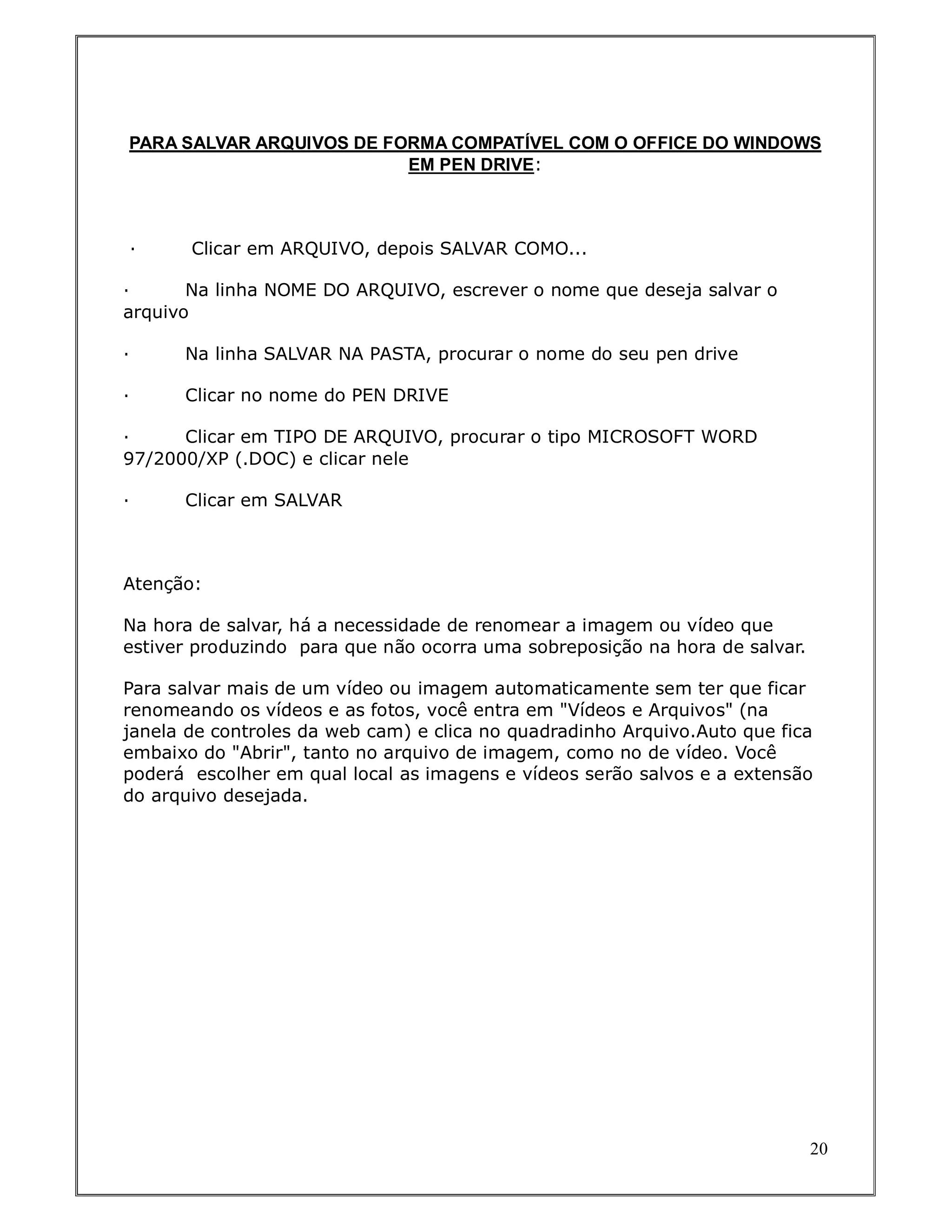 PARA SALVAR ARQUIVOS DE FORMA COMPATÍVEL COM O OFFICE DO WINDOWS
                          EM PEN DRIVE:



·      Clicar em ARQUIVO, depois SALVAR COMO...

·      Na linha NOME DO ARQUIVO, escrever o nome que deseja salvar o
arquivo

·     Na linha SALVAR NA PASTA, procurar o nome do seu pen drive

·     Clicar no nome do PEN DRIVE

·     Clicar em TIPO DE ARQUIVO, procurar o tipo MICROSOFT WORD
97/2000/XP (.DOC) e clicar nele

·     Clicar em SALVAR



Atenção:

Na hora de salvar, há a necessidade de renomear a imagem ou vídeo que
estiver produzindo para que não ocorra uma sobreposição na hora de salvar.

Para salvar mais de um vídeo ou imagem automaticamente sem ter que ficar
renomeando os vídeos e as fotos, você entra em "Vídeos e Arquivos" (na
janela de controles da web cam) e clica no quadradinho Arquivo.Auto que fica
embaixo do "Abrir", tanto no arquivo de imagem, como no de vídeo. Você
poderá escolher em qual local as imagens e vídeos serão salvos e a extensão
do arquivo desejada.




                                                                             20
 