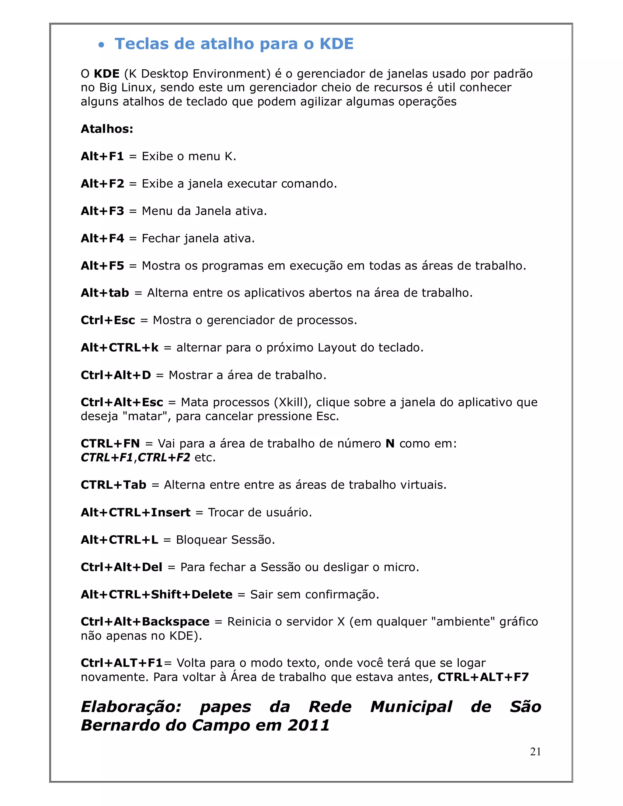  Teclas de atalho para o KDE
O KDE (K Desktop Environment) é o gerenciador de janelas usado por padrão
no Big Linux, sendo este um gerenciador cheio de recursos é util conhecer
alguns atalhos de teclado que podem agilizar algumas operações

Atalhos:

Alt+F1 = Exibe o menu K.

Alt+F2 = Exibe a janela executar comando.

Alt+F3 = Menu da Janela ativa.

Alt+F4 = Fechar janela ativa.

Alt+F5 = Mostra os programas em execução em todas as áreas de trabalho.

Alt+tab = Alterna entre os aplicativos abertos na área de trabalho.

Ctrl+Esc = Mostra o gerenciador de processos.

Alt+CTRL+k = alternar para o próximo Layout do teclado.

Ctrl+Alt+D = Mostrar a área de trabalho.

Ctrl+Alt+Esc = Mata processos (Xkill), clique sobre a janela do aplicativo que
deseja "matar", para cancelar pressione Esc.

CTRL+FN = Vai para a área de trabalho de número N como em:
CTRL+F1,CTRL+F2 etc.

CTRL+Tab = Alterna entre entre as áreas de trabalho virtuais.

Alt+CTRL+Insert = Trocar de usuário.

Alt+CTRL+L = Bloquear Sessão.

Ctrl+Alt+Del = Para fechar a Sessão ou desligar o micro.

Alt+CTRL+Shift+Delete = Sair sem confirmação.

Ctrl+Alt+Backspace = Reinicia o servidor X (em qualquer "ambiente" gráfico
não apenas no KDE).

Ctrl+ALT+F1= Volta para o modo texto, onde você terá que se logar
novamente. Para voltar à Área de trabalho que estava antes, CTRL+ALT+F7

Elaboração: papes da Rede                        Municipal        de     São
Bernardo do Campo em 2011
                                                                            21
 