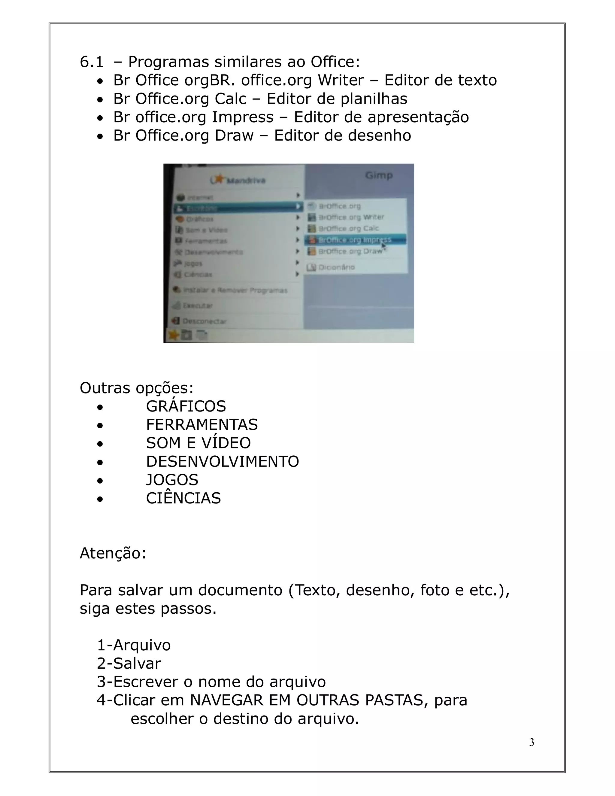6.1   – Programas similares ao Office:
     Br Office orgBR. office.org Writer – Editor de texto
     Br Office.org Calc – Editor de planilhas
     Br office.org Impress – Editor de apresentação
     Br Office.org Draw – Editor de desenho




Outras opções:
       GRÁFICOS
       FERRAMENTAS
       SOM E VÍDEO
       DESENVOLVIMENTO
       JOGOS
       CIÊNCIAS


Atenção:

Para salvar um documento (Texto, desenho, foto e etc.),
siga estes passos.

  1-Arquivo
  2-Salvar
  3-Escrever o nome do arquivo
  4-Clicar em NAVEGAR EM OUTRAS PASTAS, para
       escolher o destino do arquivo.
                                                             3
 