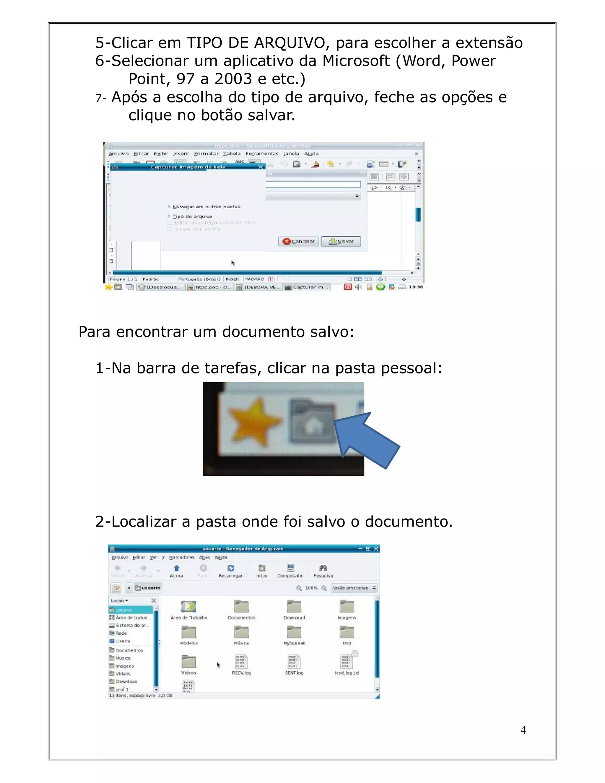 5-Clicar em TIPO DE ARQUIVO, para escolher a extensão
  6-Selecionar um aplicativo da Microsoft (Word, Power
       Point, 97 a 2003 e etc.)
  7- Após a escolha do tipo de arquivo, feche as opções e
       clique no botão salvar.




Para encontrar um documento salvo:

  1-Na barra de tarefas, clicar na pasta pessoal:




  2-Localizar a pasta onde foi salvo o documento.




                                                        4
 
