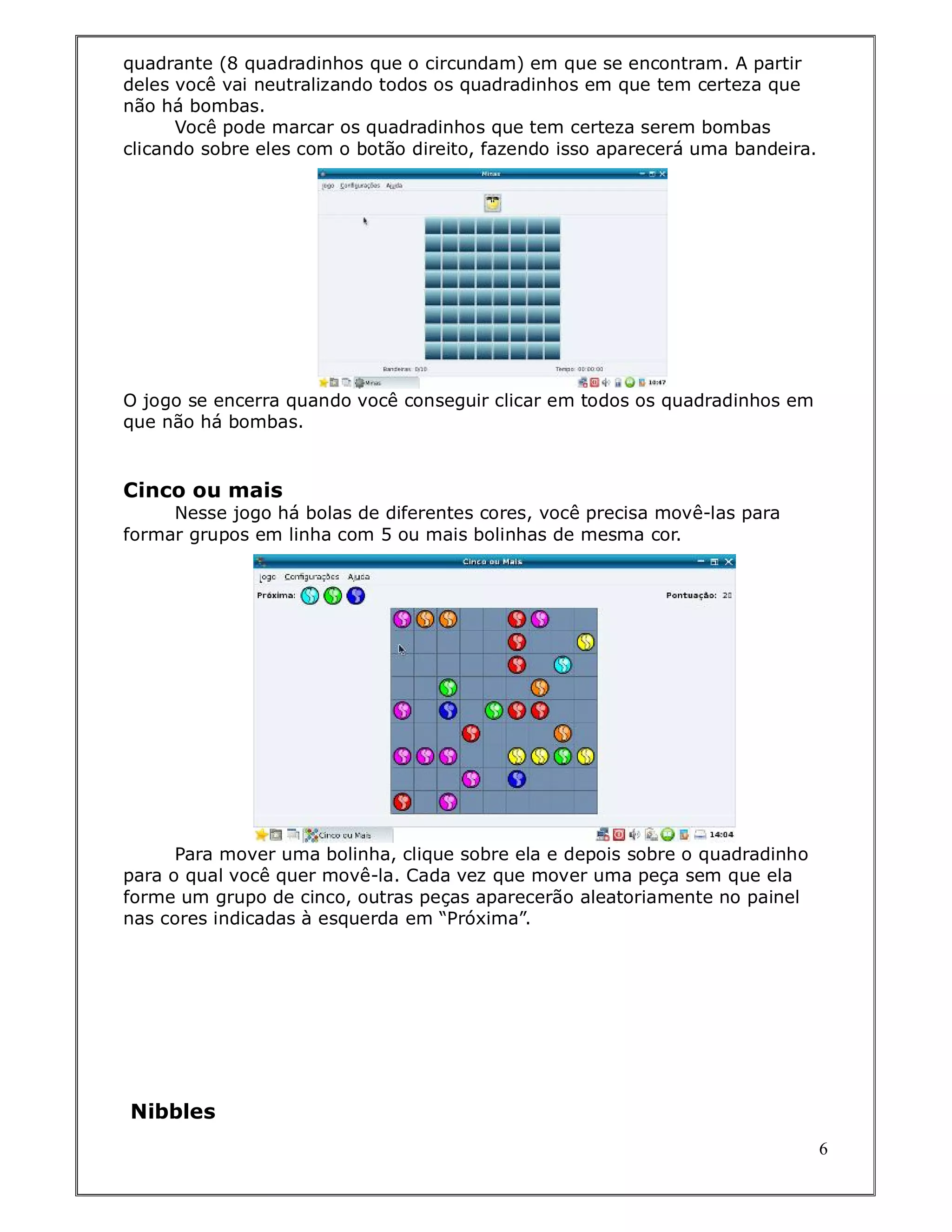 quadrante (8 quadradinhos que o circundam) em que se encontram. A partir
deles você vai neutralizando todos os quadradinhos em que tem certeza que
não há bombas.
      Você pode marcar os quadradinhos que tem certeza serem bombas
clicando sobre eles com o botão direito, fazendo isso aparecerá uma bandeira.




O jogo se encerra quando você conseguir clicar em todos os quadradinhos em
que não há bombas.


Cinco ou mais
     Nesse jogo há bolas de diferentes cores, você precisa movê-las para
formar grupos em linha com 5 ou mais bolinhas de mesma cor.




      Para mover uma bolinha, clique sobre ela e depois sobre o quadradinho
para o qual você quer movê-la. Cada vez que mover uma peça sem que ela
forme um grupo de cinco, outras peças aparecerão aleatoriamente no painel
nas cores indicadas à esquerda em “Próxima”.




Nibbles
                                                                                6
 