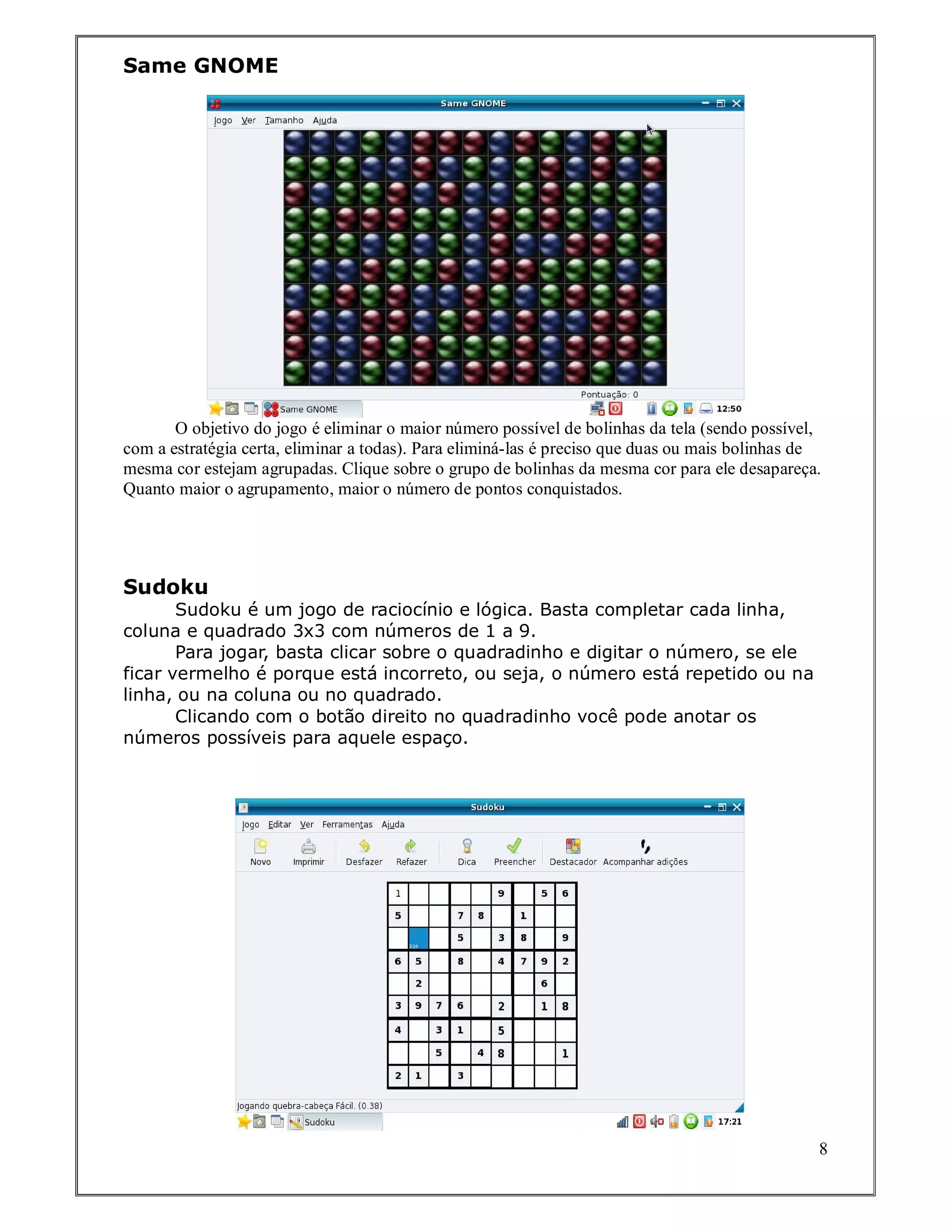 Same GNOME




       O objetivo do jogo é eliminar o maior número possível de bolinhas da tela (sendo possível,
com a estratégia certa, eliminar a todas). Para eliminá-las é preciso que duas ou mais bolinhas de
mesma cor estejam agrupadas. Clique sobre o grupo de bolinhas da mesma cor para ele desapareça.
Quanto maior o agrupamento, maior o número de pontos conquistados.




Sudoku
       Sudoku é um jogo de raciocínio e lógica. Basta completar cada linha,
coluna e quadrado 3x3 com números de 1 a 9.
       Para jogar, basta clicar sobre o quadradinho e digitar o número, se ele
ficar vermelho é porque está incorreto, ou seja, o número está repetido ou na
linha, ou na coluna ou no quadrado.
       Clicando com o botão direito no quadradinho você pode anotar os
números possíveis para aquele espaço.




                                                                                                 8
 