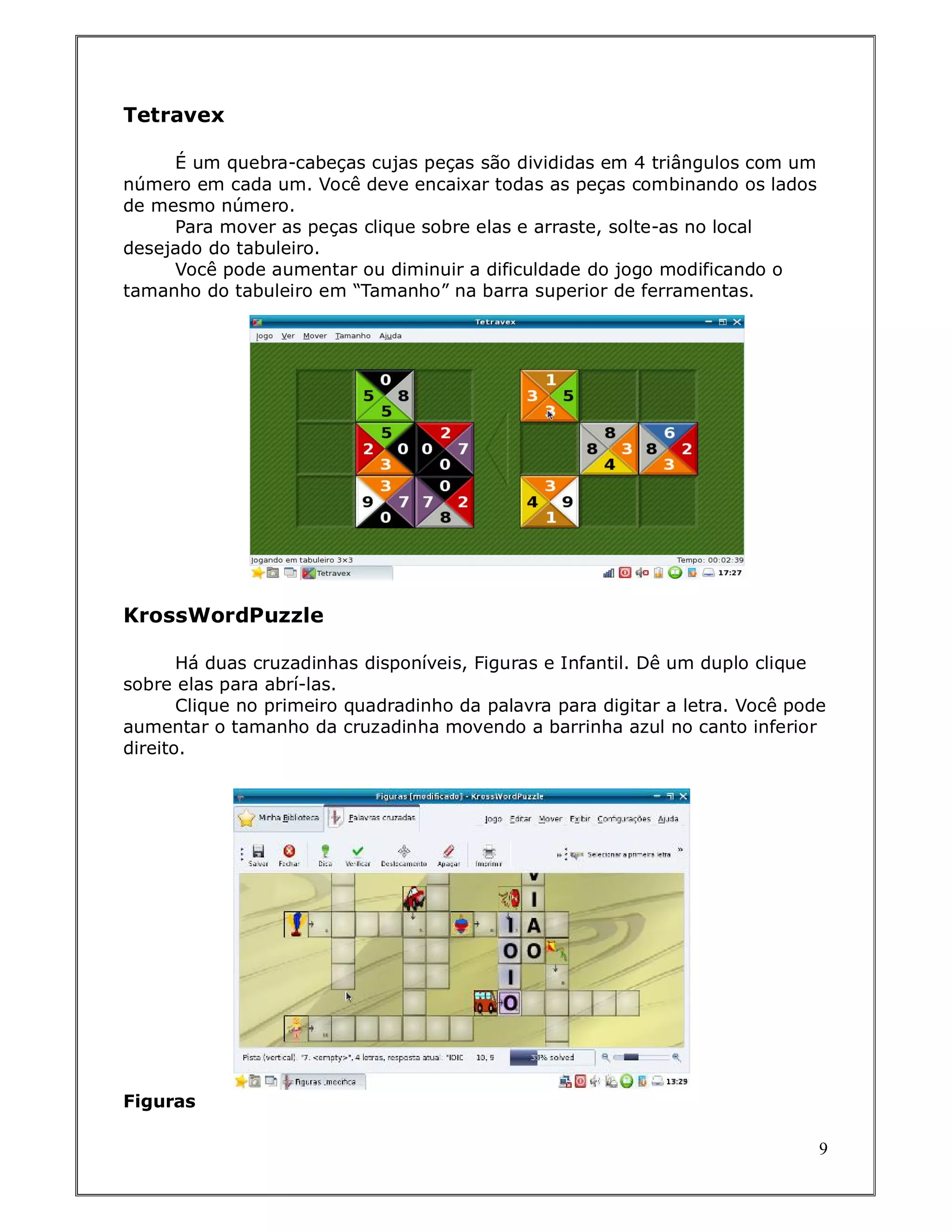 Tetravex

     É um quebra-cabeças cujas peças são divididas em 4 triângulos com um
número em cada um. Você deve encaixar todas as peças combinando os lados
de mesmo número.
     Para mover as peças clique sobre elas e arraste, solte-as no local
desejado do tabuleiro.
     Você pode aumentar ou diminuir a dificuldade do jogo modificando o
tamanho do tabuleiro em “Tamanho” na barra superior de ferramentas.




KrossWordPuzzle

       Há duas cruzadinhas disponíveis, Figuras e Infantil. Dê um duplo clique
sobre elas para abrí-las.
       Clique no primeiro quadradinho da palavra para digitar a letra. Você pode
aumentar o tamanho da cruzadinha movendo a barrinha azul no canto inferior
direito.




Figuras

                                                                               9
 
