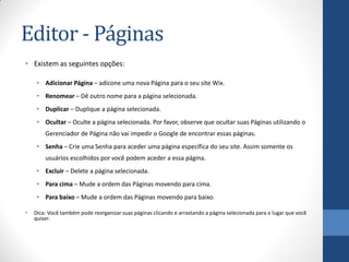 Editor - Páginas
• Existem as seguintes opções:

     • Adicionar Página – adicone uma nova Página para o seu site Wix.
     • Renomear – Dê outro nome para a página selecionada.
     • Duplicar – Duplique a página selecionada.
     • Ocultar – Oculte a página selecionada. Por favor, observe que ocultar suas Páginas utilizando o
        Gerenciador de Página não vai impedir o Google de encontrar essas páginas.
     • Senha – Crie uma Senha para aceder uma página específica do seu site. Assim somente os
        usuários escolhidos por você podem aceder a essa página.
     • Excluir – Delete a página selecionada.
     • Para cima – Mude a ordem das Páginas movendo para cima.
     • Para baixo – Mude a ordem das Páginas movendo para baixo.

•   Dica: Você também pode reorganizar suas páginas clicando e arrastando a página selecionada para o lugar que você
    quiser.
 