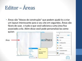 Editor – Áreas

• Áreas são "blocos de construção" que podem ajudá-lo a criar
  um layout interessante para o seu site em segundos. Áreas são
  fáceis de usar, e tudo o que você adiciona a uma área fica
  associado a ela. Além disso você pode personalizá-las como
  quiser.


Área
 