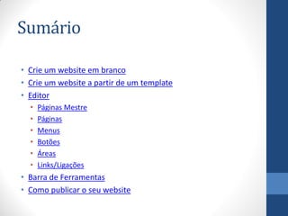 Sumário

• Crie um website em branco
• Crie um website a partir de um template
• Editor
  •   Páginas Mestre
  •   Páginas
  •   Menus
  •   Botões
  •   Áreas
  •   Links/Ligações
• Barra de Ferramentas
• Como publicar o seu website
 