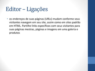 Editor – Ligações
• os endereços de suas páginas (URLs) mudam conforme seus
  visitantes navegam em seu site, assim como em sites padrão
  em HTML. Partilhe links específicos com seus visitantes para
  suas páginas mestras, páginas e imagens em uma galeria e
  produtos
 