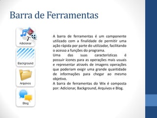 Barra de Ferramentas
         A barra de ferramentas é um componente
         utilizado com a finalidade de permitir uma
         ação rápida por parte do utilizador, facilitando
         o acesso a funções do programa.
         Uma       das     suas    características      é
         possuir ícones para as operações mais usuais
         e representar através de imagens operações
         que poderiam exigir uma grande quantidade
         de informações para chegar ao mesmo
         objetivo.
         A barra de ferramentas do Wix é composta
         por: Adicionar, Background, Arquivos e Blog.
 