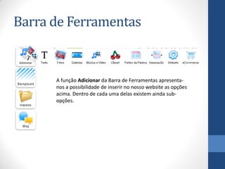 Barra de Ferramentas


      A função Adicionar da Barra de Ferramentas apresenta-
      nos a possibilidade de inserir no nosso website as opções
      acima. Dentro de cada uma delas existem ainda sub-
      opções.
 
