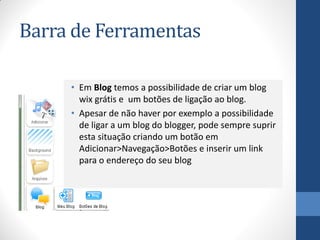 Barra de Ferramentas

     • Em Blog temos a possibilidade de criar um blog
       wix grátis e um botões de ligação ao blog.
     • Apesar de não haver por exemplo a possibilidade
       de ligar a um blog do blogger, pode sempre suprir
       esta situação criando um botão em
       Adicionar>Navegação>Botões e inserir um link
       para o endereço do seu blog
 
