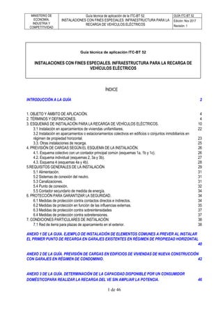 MINISTERIO DE
ECONOMÍA,
INDUSTRIA Y
COMPETITIVIDAD
Guía técnica de aplicación de la ITC-BT 52.
INSTALACIONES CON FINES ESPECIALES: INFRAESTRUCTURA PARA LA
RECARGA DE VEHÍCULOS ELÉCTRICOS
GUÍA ITC-BT 52
Edición: Nov 2017
Revisión: 1
1 de 46
ÍNDICE
INTRODUCCIÓN A LA GUÍA 2
1. OBJETO Y ÁMBITO DE APLICACIÓN. 4
2. TÉRMINOS Y DEFINICIONES. 4
3. ESQUEMAS DE INSTALACIÓN PARA LA RECARGA DE VEHÍCULOS ELÉCTRICOS. 10
3.1 Instalación en aparcamientos de viviendas unifamiliares. 22
3.2 Instalación en aparcamientos o estacionamientos colectivos en edificios o conjuntos inmobiliarios en
régimen de propiedad horizontal. 23
3.3. Otras instalaciones de recarga. 25
4. PREVISIÓN DE CARGAS SEGÚN EL ESQUEMA DE LA INSTALACIÓN. 26
4.1. Esquema colectivo con un contador principal común (esquemas 1a, 1b y 1c). 26
4.2. Esquema individual (esquemas 2, 3a y 3b). 27
4.3. Esquema 4 (esquemas 4a y 4b). 28
5.REQUISITOS GENERALES DE LA INSTALACIÓN 29
5.1 Alimentación. 31
5.2 Sistemas de conexión del neutro. 31
5.3 Canalizaciones. 31
5.4 Punto de conexión. 32
5.5 Contador secundario de medida de energía. 34
6. PROTECCIÓN PARA GARANTIZAR LA SEGURIDAD. 34
6.1 Medidas de protección contra contactos directos e indirectos. 34
6.2 Medidas de protección en función de las influencias externas. 35
6.3 Medidas de protección contra sobreintensidades 37
6.4 Medidas de protección contra sobretensiones. 37
7. CONDICIONES PARTICULARES DE INSTALACIÓN. 38
7.1 Red de tierra para plazas de aparcamiento en el exterior. 38
ANEXO 1 DE LA GUIA. EJEMPLO DE INSTALACIÓN DE ELEMENTOS COMUNES A PREVER AL INSTALAR
EL PRIMER PUNTO DE RECARGA EN GARAJES EXISTENTES EN RÉGIMEN DE PROPIEDAD HORIZONTAL
40
ANEXO 2 DE LA GUÍA. PREVISIÓN DE CARGAS EN EDIFICIOS DE VIVIENDAS DE NUEVA CONSTRUCCIÓN
CON GARAJES EN RÉGIMEN DE CONDOMINIO. 42
ANEXO 3 DE LA GUÍA. DETERMINACIÓN DE LA CAPACIDAD DISPONIBLE POR UN CONSUMIDOR
DOMÉSTICOPARA REALIZAR LA RECARGA DEL VE SIN AMPLIAR LA POTENCIA. 46
Guía técnica de aplicación ITC-BT 52
INSTALACIONES CON FINES ESPECIALES. INFRAESTRUCTURA PARA LA RECARGA DE
VEHÍCULOS ELÉCTRICOS
 