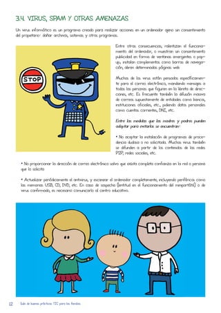 3.4. VIRUS, SPAM Y OTRAS AMENAZAS
     Un virus informático es un programa creado para realizar acCiones en un ordenador ajeno sin consentimiento
     del propietario: dañar archivos, sistemas y otros programas.

                                                              Entre otras consecuencias, ralentizan el funciona-
                                                              miento del ordenador, o muestran sin consentimiento
                                                              publicidad en forma de ventanas emergentes o pop-
                                                              up; instalan complementos como barRas de navega-
                                                              ción, abren determinadas páginas web

                                                              Muchos de los virus están pensados específicamen-
                                                              te para el corReo electrónico, mandando mensajes a
                                                              todas las personas que figuren en la libreta de direc-
                                                              ciones, etc. Es frecuente también la difusión masiva
                                                              de corReos supuestamente de entidades como bancos,
                                                              instituciones oficiales, etc., pidiendo datos personales
                                                              como cuentas corRientes, DNI, etc.

                                                              Entre las medidas que las madres y padres pueden
                                                              adoptar para evitarlos se encuentran:

                                                              • No aceptar la instalación de programas de proce-
                                                              dencia dudosa o no solicitada. Muchos virus también
                                                              se difunden a partir de los contenidos de las redes
                                                              P2P, redes sociales, etc.

       • No proporcionar la direcCión de corReo electrónico salvo que exista completa confianza en la red o persona
       que lo solicita

       • Actualizar periódicamente el antivirus, y escanear el ordenador completamente, incluyendo periféricos como
       las memorias USB, CD, DVD, etc. En caso de sospecha (lentitud en el funcionamiento del miniportátil) o de
       virus confirmado, es necesario comunicarlo al centro educativo.




12     Guía de buenas prácticas TIC para las familias
 