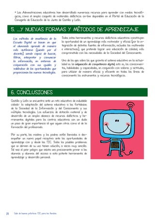 • Las Administraciones educativas han desarRolLado numerosos recursos para aprender con medios tecnoló-
        gicos, como el amplio conjunto de materiales didácticos on-line disponibles en el Portal de Educación de la
        Consejería de Educación de la Junta de CastilLa y León.


     5. ...Y NUEVAS FORMAS Y MÉTODOS DE APRENDIZAJE
      Los métodos de enseñanza de la                    Todas estas herRamientas y recursos didácticos educativos constituyen
      Escuela Digital se basan en que                   la oportunidad de un aprendizaje más motivador y eficaz (por la in-
      el alumnado aprende de manera                     tegración de distintas fuentes de información, incluidas las multimedia
      más autónoma (guiado por el                       e interactivas), que pretende lograr una educación de calidad, más
      docente), siendo capaz de buscar,                 comprometida con las necesidades de la Sociedad del Conocimiento.
      filtrar, interpretar y comunicar
      la información, en entornos de                    Uno de los ejes sobre los que gravita el sistema educativo en la actua-
      coOperación con sus iguales y                     lidad es la adquisición de competencia digital, esto es, los conocimien-
      valiéndose de las oportunidades que               tos, habilidades y capacidades, en conjunción con valores y actitudes,
      proporcionan las nuevas tecnologías.              para utilizar de manera eficaz y eficiente en todas las áreas de
                                                        conocimiento los instrumentos y recursos tecnológicos.




     6. CONCLUSIONES
     CastilLa y León se encuentra ante un reto educativo de indudable
     calado: la adaptación del sistema educativo a las fortalezas
     de la Sociedad de la Información y del Conocimiento y sus
     múltiples tecnologías. Los esfuerzos de dotación material y de
     desarRolLo de un amplio abanico de recursos didácticos y he-
     rRamientas digitales para los centros educativos son sin duda
     un paso de gran importancia al que siguen otros como el de la
     formación del profesorado.

     Por su parte, las madres y los padres están lLamados a des-
     empeñar un nuevo papel receptivo ante las oportunidades de
     aprendizaje con y desde las TIC. Todos los posibles problemas
     que se deriven de su uso tienen solución, a veces muy sencilLa.
     Tal vez el peor peligro que exista sea precisamente privar a las
     alumnas y alumnos del acCeso a esta potente herRamienta de
     aprendizaje y desarRolLo personal.




14     Guía de buenas prácticas TIC para las familias
 
