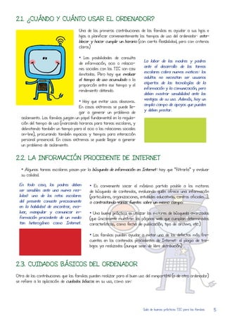 2.1. ¿CUÁNDO Y CUÁNTO USAR EL ORDENADOR?
                                     Una de las primeras contribuciones de las familias es ayudar a sus hijos e
                                     hijas a planificar convenientemente los tiempos de uso del ordenador: esta-
                                     blecer y hacer cumplir un horario (con cierta flexibilidad, pero con criterios
                                     claros)

                                     • Las posibilidades de consulta
                                     de información, ocio o relacio-        La labor de las madres y padres
                                     nes sociales con las TIC son casi      ante el desarRolLo de las tareas
                                     ilimitadas. Pero hay que evaluar       escolares cobra nuevos matices: los
                                     el tiempo de uso acumulado o la        adultos no necesitan ser usuarios
                                     proporción entre ese tiempo y el       expertos de las tecnologías de la
                                     rendimiento obtenido.                  información y la comunicación, pero
                                                                            deben mostrar sensibilidad ante las
                                      • Hay que evitar usos obsesivos.      ventajas de su uso. Además, hay un
                                      En casos extremos se puede lLe-       amplio campo de apoyos que pueden
                                      gar a generar un problema de          y deben prestar.
   aislamiento. Las familias juegan un papel fundamental en la regula-
   ción del tiempo de uso (marcando horarios para tareas escolares, y
   delimitando también un tiempo para el ocio o las relaciones sociales
   on-line), procurando también espacios y tiempos para interacCión
   personal presencial. En casos extremos se puede lLegar a generar
   un problema de aislamiento.


2.2. LA INFORMACIÓN PROCEDENTE DE INTERNET
   • Algunas tareas escolares pasan por la búsqueda de información en Internet: hay que “filtrarla” y evaluar
   su calidad.

 En todo caso, los padres deben            • Es conveniente sacar el máximo partido posible a los motores
 ser sensibles ante una nueva rea-         de búsqueda de contenidos, evaluando quién ofrece una información
 lidad: uno de los retos escolares         (particulares, organizaciones, entidades educativas, centros oficiales…),
 del presente consiste precisamente        o contrastando varias fuentes sobre un mismo campo.
 en la habilidad de encontrar, eva-
 luar, manipular y comunicar in-           • Una buena práctica es utilizar los motores de búsqueda avanzados
 formación procedente de un medio          (que únicamente muestran las páginas web que cumplan determinadas
 tan heterogéneo como Internet.            características, como fecha de publicación, tipo de archivo, etc.)

                                           • Las familias pueden ayudar a evitar uno de los defectos más fre-
                                           cuentes en los contenidos procedentes de Internet: el plagio de tra-
                                           bajos ya realizados (aunque sean de libre distribución)



2.3. CUIDADOS BÁSICOS DEL ORDENADOR
Otra de las contribuciones que las familias pueden realizar para el buen uso del miniportátil (o de otro ordenador)
se refiere a la aplicación de cuidados básicos en su uso, como son:




                                                                           Guía de buenas prácticas TIC para las familias   5
 