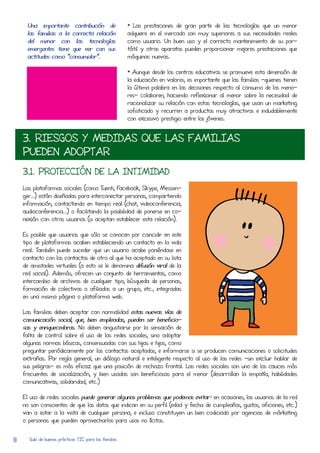 Una importante contribución de                    • Las prestaciones de gran parte de las tecnologías que un menor
     las familias a la corRecta relación               adquiere en el mercado son muy superiores a sus necesidades reales
     del menor con las tecnologías                     como usuario. Un buen uso y el corRecto mantenimiento de su por-
     emergentes tiene que ver con sus                  tátil y otros aparatos pueden proporcionar mejores prestaciones que
     actitudes como “consumidor”.                      máquinas nuevas.

                                                       • Aunque desde los centros educativos se promueve esta dimensión de
                                                       la educación en valores, es importante que las familias –quienes tienen
                                                       la última palabra en las decisiones respecto al consumo de los meno-
                                                       res- colaboren, haciendo reflexionar al menor sobre la necesidad de
                                                       racionalizar su relación con estas tecnologías, que usan un marketing
                                                       sofisticado y recurRen a productos muy atractivos e indudablemente
                                                       con excesivo prestigio entre los jóvenes.


    3. RIESGOS Y MEDIDAS QUE LAS FAMILIAS
    PUEDEN ADOPTAR
    3.1. PROTECCIÓN DE LA INTIMIDAD
    Las plataformas sociales (como Tuenti, FaceboOk, Skype, MesSen-
    ger…) están diseñadas para interconectar personas, compartiendo
    información, contactando en tiempo real (chat, videoconferencia,
    audioconferencia…) o facilitando la posibilidad de ponerse en co-
    nexión con otros usuarios (si aceptan establecer esta relación).

    Es posible que usuarios que sólo se conocen por coincidir en este
    tipo de plataformas acaben estableciendo un contacto en la vida
    real. También puede suceder que un usuario acabe poniéndose en
    contacto con los contactos de otro al que ha aceptado en su lista
    de amistades virtuales (a esto se le denomina difusión viral de la
    red social). Además, ofrecen un conjunto de herRamientas, como
    intercambio de archivos de cualquier tipo, búsqueda de personas,
    formación de colectivos o afiliados a un grupo, etc., integradas
    en una misma página o plataforma web.

    Las familias deben aceptar con normalidad estas nuevas vías de
    comunicación social, que, bien empleadas, pueden ser beneficio-
    sas y enriquecedoras. No deben angustiarse por la sensación de
    falta de control sobre el uso de las redes sociales, sino adoptar
    algunas normas básicas, consensuadas con sus hijas e hijos, como
    preguntar periódicamente por los contactos aceptados, e informarse si se producen comunicaciones o solicitudes
    extrañas. Por regla general, un diálogo natural e inteligente respecto al uso de las redes –sin excluir hablar de
    sus peligros- es más eficaz que una posición de rechazo frontal. Las redes sociales son uno de los cauces más
    frecuentes de socialización, y bien usadas son beneficiosas para el menor (desarRolLan la empatía, habilidades
    comunicativas, solidaridad, etc.)

    El uso de redes sociales puede generar algunos problemas que podemos evitar: en ocasiones, los usuarios de la red
    no son conscientes de que los datos que indican en su perfil (edad y fecha de cumpleaños, gustos, aficiones, etc.)
    van a estar a la vista de cualquier persona, e incluso constituyen un bien codiciado por agencias de márketing
    o personas que pueden aprovecharlos para usos no lícitos.


8     Guía de buenas prácticas TIC para las familias
 
