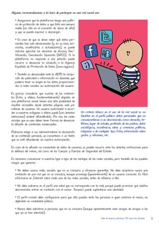 Algunas recomendaciones a la hora de participar en una red social son:

   • Asegurarse que la plataforma tenga una políti-
   ca de protecCión de datos y que ésta sea siempre
   visible (no sólo en el momento de darse de alta)
   y que se pueda imprimir o descargar.

   • En caso de que se deseE saber qué datos per-
   sonales han sido almacenados (y, en su caso, bo-
   rRarlos, modificarlos o actualizarlos), se puede
   solicitar ejercitar los derechos de AcCeso, Rec-
   tificación, Cancelación Oposición (ARCO). Si la
   plataforma no responde a esa petición puede
   recurRir a denunciar la situación a la Agencia
   Española de ProtecCión de Datos (www.agpd.es)

   • También es denunciable ante la AEPD la recep-
   ción de publicidad o información no deseada, que
   pudiera tener su origen en los datos proporciona-
   dos a redes sociales sin autorización del usuario.

Es preciso considerar que muchos de los materia-
les (fotos y vídeos, fundamentalmente) alojados en
una plataforma social tienen una alta posibilidad de
resultar acCesibles desde distintas páginas web por
milLones de usuarios. Un usuario autorizado a acCe-
der a nuestras imágenes o vídeos puede (con distintas      Un criterio básico en el uso de la red social es no
intenciones) acabar difundiéndolo. Por eso, las redes      facilitar en el perfil público datos personales que no
sociales que se usen deben tener formas de denunciar       comunicaríamos a un desconocido, como domicilio, te-
la difusión de contenidos inadecuados.                     léfono, lugar de estudio, profesión de los padres, datos
                                                           sociológicos, económicos, ideas y creEncias políticas,
Podremos exigir a sus administradores la eliminación       religiosas o de cualquier tipo, fotos, información sobre
de un contenido personal, un comentario o un texto         gustos y aficiones, etc.
que se esté difundiendo sin nuestra autorización.

En caso de la difusión no consentida de datos de menores, es posible recurRir ante las distintas instituciones para
la defensa del menor, así como de los Cuerpos y Fuerzas de Seguridad del Estado.

Es necesario concienciar a nuestras hijas e hijos de las ventajas de las redes sociales, pero también de los posibles
riesgos que generan:

   • No deben usarse redes sociales que no se conozca y ofrezcan garantías. No debe aceptarse nunca una
   invitación de una red que no se conozca, aunque provenga (aparentemente) de un usuario conocido. Es fácil
   informarse en Internet sobre cada una de las redes sociales, antes de afiliarse a elLa.

   • No debe indicarse en el perfil una edad que no corResponda con la real, porque puede provocar que adultos
   desconocidos entren en contacto con el menor. Tampoco puede suplantarse una identidad.

   • El perfil creado debe configurarse para que sólo puedan verlo las personas a quien autorice el menor, no
   dejándolo en modalidad pública.

   • Nunca debe admitirse a personas que no se conozca (aunque aparentemente sean amigos de amigos a los
   que ya se han admitido).
                                                                             Guía de buenas prácticas TIC para las familias   9
 