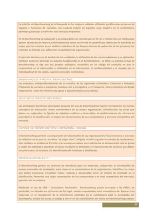 La práctica de Benchmarking es la búsqueda de los mejores métodos utilizados en diferentes procesos de
negocio y funciones de negocios, con especial énfasis en aquellos cuyo impacto en el rendimiento,
permitan garantizar y mantener una ventaja competitiva.

En el Benchmarking la evaluación y la comparación no constituyen un fin en sí mismo sino un medio para
apoyar el proceso de mejora, constituyéndose como una forma de aprendizaje, desde que la demanda de
mejor práctica consiste en un análisis cuidadoso de las diversas formas de aplicación de los procesos, los
métodos de trabajo y las diferentes modalidades de organización.

El ejercicio termina con el análisis de los resultados, la definición de las recomendaciones y su aplicación.
También debemos destacar un aspecto fundamental en el Benchmarking - la ética. La práctica actual de
Benchmarking se rige por sus propios principios, resumidos en un código de conducta en que la
reciprocidad en el intercambio y utilización de la información, la confidencialidad y el respeto por la
individualidad de los socios, suponen preceptos inalterables.

BENEFICIARIOS DE LA MEDIDA / GRUPO OBJETIVO:
Las empresas, independientemente de su tamaño, de las siguientes actividades: Comercio e Industria,
Prestación de servicios a empresas, Construcción y la Logística y el Transporte. Otros miembros del tejido
empresarial, como herramienta de apoyo y asesoramiento a sus clientes.

RESULTADOS E IMPACTOS OBSERVADOS

Los principales beneficios observados después del uso de Benchmarking fueron: introducción de nuevos
conceptos de evaluación; mejor conocimiento de su propia organización, identificando las áreas que
deben ser mejorados; la fijación de objetivos realistas y alcanzables; el establecimiento de criterios de
prioridad en la planificación; la mejora del conocimiento de sus competidores y del nivel competitivo del
mercado.

ENFOQUE O ELEMENTO NOVEDOSO, EXPERIMENTAL, ORIGINAL:

El Benchmarking permite la comparación del desempeño de las organizaciones y sus funciones o procesos
en relación con lo que se considera "el mejor nivel", dirigido no sólo a igualar los niveles de rendimiento,
sino también su incidencia. Permite a las empresas evaluar su rendimiento en comparación con un grupo
o sector de actividad y planificar el futuro mediante la definición y el lanzamiento de acciones que deben
ser priorizadas, de acuerdo a la identificación de fortalezas y debilidades.

ASPECTOS CLAVE DEL ÉXITO:

El Benchmarking genera un conjunto de beneficios para las empresas, incluyendo: la introducción de
nuevos conceptos de evaluación, para mejorar su conocimiento de la organización, identificar las áreas
que deben mejorarse, establecer metas realistas y alcanzables; crear un criterio de prioridad en la
planificación, fomentar una mejor comprensión de los competidores y el nivel competitivo del mercado;
aprender de los mejores.

Mediante el uso de CNB - Consultores Nacionales- Benchmarking puede acercarse a las PYME, en
particular, las situadas en el interior de Portugal, siendo responsables estos consultores de: Apoyar a las
empresas en la recopilación de la información solicitada en el cuestionario para la evaluación del
desempeño; Validar los datos, el código y entrar en los cuestionarios del índice de Benchmarking; extraer

                                                                                                                99
 