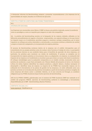 e interpretar informes de Benchmarking; preparar y presentar recomendaciones a las empresas de las
oportunidades de mejora, basadas en el informe de ejecución.

ASPECTOS A TENER EN CUENTA PARA UNA POSIBLE TRANSFERENCIA
N.A.
INFORMACIÓN ADICIONAL

Las Empresas son reconocidas como líderes. El BBP no busca una práctica mejorada, asume la excelencia
como un paradigma y como un requisito para asegurar un valor más competitivo.

Así, la práctica del benchmarking consiste en la búsqueda de los mejores métodos utilizados en los
diferentes procedimientos de negocio y funciones empresariales, con especial enfoque en los que tienen
un impacto mayor en el rendimiento, permitan asegurar y mantener ventajas competitivas, por lo tanto
requieren un enfoque pro-activo sistemático y estructurado, y un proceso continuo y dinámico de cambio
y mejora a través de la adaptación y la incorporación de mejores prácticas.

El proceso de Benchmarking comienza dentro de la empresa con el análisis introspectivo para el
conocimiento de sus propias prácticas antes de evaluar cómo funciona el trabajo de otros. La percepción
de los procesos internos es una condición básica para el beneficio de aprender de otras empresas, en
particular, las prácticas para mantener sus niveles de rendimiento. El proceso se completa con la
incorporación de mejores prácticas en los procesos clave y su adaptación a la empresa. La evaluación del
impacto de las mejoras en el rendimiento es el primer paso para iniciar un nuevo ciclo hacia la excelencia.
El enfoque metodológico para la evaluación comparativa es un modelo cerrado, reconocido como una
práctica de excelencia y cuyas fases principales son: Planear (diseño del proyecto en torno a los factores
críticos de éxito); Explorar (identificar las mejores prácticas y adquirir datos) y Analizar (comparar el
desempeño e identificar áreas de mejora). La mayoría de las PYMES han reconocido mejoras con la
utilización de la herramienta en los planes de gestión de las empresas y la están utilizando como una
práctica corriente en la introducción de prácticas innovadoras a partir de las buenas prácticas recogidas de
otras empresas del mismo sector o actividad. Además, en el caso concreto de Portugal, es condicion
obligatoria que las PYMEs Excelencia hayan hecho ejercicios de benchmarking.

32% de las PYMES LIDERES, galardonadas com el estatuto de PYME Excelencia 2009 han realizado en el
ambito del programa FINICIA, ejercicios de benchmarking conforme la metodologia y herramientas
disponibilizadas por el BBP - Benchmarking y Buenas Prácticas.

CONTACTO, link (web, etc.)
www.iapmei.pt ; bbp@iapmei.pt




100
 