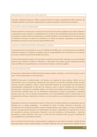BENEFICIARIOS DE LA INICIATIVA / GRUPO OBJETIVO

Pequeñas y Medianas Empresas. Público en general (todas las edades, especialmente niños y jóvenes), las
entidades públicas, asociaciones y organizaciones no gubernamentales y medios de comunicación.

RESULTADOS E IMPACTOS OBSERVADOS

El teatro permite la comunicación a través de la recreación de situaciones cotidianas de la vida de individuos
y organizaciones para explorar la complejidad de las cuestiones de sostenibilidad, destacando los dilemas,
los prejuicios y dudas, dónde los espectadores se podrán identificar. Esta identificación es crucial para que
se entienda el mensaje, se superen las resistencias y el cambio se produzca, registrando un conocimiento
del público de acuerdo con los temas de responsabilidad social.

ENFOQUE O ELEMENTO NOVEDOSO, EXPERIMENTAL, ORIGINAL:

La principal fuente de innovación es el uso del TEATRO DE ACCIÓN como una herramienta de aprendizaje,
sirviendo de palanca a la reflexión estratégica sobre la responsabilidad social corporativa de las empresas
en lo que se refiere el desarrollo sostenible del planeta.

El teatro/representación porque, entre los diversos medios de comunicación existentes, es una herramienta
poderosa para estimular al público a reflexionar y a desarrollar este cambio esencial, adoptando prácticas
más sostenibles en las organizaciones, en los locales de trabajo, a nivel local y global.

ASPECTOS CLAVE DEL ÉXITO:

El imperativo al desarrollo sostenible del planeta implica cambios profundos en la forma de pensar, estar y
hacer de las organizaciones y de las personas.

INSPIRE (Teatro para el cambio) ayuda a los clientes a ser agentes de estos cambios. INSPIRe cree en la
comunicación como un instrumento fundamental para alcanzar el desarrollo sostenible, porque permite:
Informar, enseñar sensibilizar y valorar. Inspire desarrolla proyectos de comunicación que promueven la
sustentabilidad, maximizando el valor para las empresas y para el cliente. El público son las empresas,
organizaciones, asociaciones o entidades públicas, que tienen como objetivo promover y divulgar los temas
del desarrollo sostenible junto con sus stakholders (colaboradores, clientes, consumidores, sociedades,
jóvenes, niños, etc.). En una empresa comprometida con la responsabilidad social, la comunicación es un
procedimiento intrínseco, interactivo y continuo, en el cual cada uno se va enriqueciendo con la visión del
otro.

Utilizando las técnicas de comunicación teatral, el Teatro para el Cambio apuesta en el espectáculo, pero se
distingue por su trabajo pedagógico - la capacidad de iniciar el debate, fomentar la discusión y la
comprensión de la necesidad de adoptar nuevos comportamientos, para asegurar un futuro sostenible del
planeta. El equipo de este proyecto es multidisciplinar. Se incluyen especialistas con experiencia en el área
de consultoría, coaching, comunicación, formación y las artes escénicas y del espectáculo - directores,
diseñadores, actores, bailarines, entre otros. La obra ¿Por Qué Cambiar? ofrece una gran versatilidad de
uso, adaptable a las necesidades del cliente.

Con una duración de 50 minutos, la pieza puede ser explotada en una acción de duración variable (de dos
horas para todo el día) se puede encajar en cualquier etapa del curso de empresas (por ejemplo de una

                                                                                                          103
 
