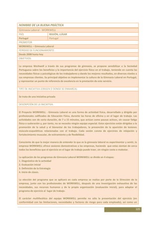 NOMBRE DE LA BUENA PRÁCTICA
Gimnasia Laboral - WORKWELL
PAÍS                        REGIÓN, LUGAR
Portugal                    Portugal
PROMOTOR
WORKWELL – Gimnasia Laboral
PERÍODO DE FUNCIONAMIENTO
Desde 2008 hasta hoy
OBJETIVOS:

La empresa Workwell a través de sus programas de gimnasia, se propone sensibilizar a la Sociedad
Portuguesa sobre los beneficios y la importancia del ejercicio físico en el trabajo, teniendo en cuenta las
necesidades físicas y psicológicas de los trabajadores y dando los mejores resultados, en diversos niveles a
sus empresas clientes. Su principal objetivo es implementar la cultura de la Gimnasia Laboral en Portugal,
y representar un punto de referencia de excelencia en la prestación de este servicio.

TIPO DE INICIATIVA (ORIGEN O DONDE SE ENMARCA):

Se trata de una iniciativa privada

DESCRIPCIÓN DE LA INICIATIVA:

El Proyecto WORKWELL - Gimnasia Laboral es una forma de actividad física, desarrollado y dirigido por
profesionales calificados de Educación Física, durante las horas de oficina y en el lugar de trabajo. Las
actividades son de corta duración, de 7 a 15 minutos, que actúan como pausas activas, sin causar fatiga
física o sudoración y, por tanto, no se necesita ningún equipo especial. Estos ejercicios están dirigidos a la
promoción de la salud y el bienestar de los trabajadores, la prevención de la aparición de lesiones
músculo-esqueléticas relacionadas con el trabajo. Cada sesión consta de ejercicios de relajación y
fortalecimiento muscular, de estiramiento y de flexibilidad.

Consciente de que la mejor manera de entender lo que es la gimnasia laboral es experimentar y sentir, la
empresa WORKWELL ofrece sesiones demostrativas a las empresas, haciendo que estas sientan de cerca
todos los beneficios que el ejercicio en el lugar de trabajo puede traer, sin ningún costo o malestar.

La aplicación de los programas de Gimnasia Laboral WORKWELL se divide en 4 etapas:
1. Diagnóstico de la actividad
2. Evaluación inicial
3. Definición de la Estrategia
4. Inicio de clases.

La elección del programa que se aplicará en cada empresa se realiza por parte de la Dirección de la
empresa, junto con los profesionales de WORKWELL, después de una investigación exhaustiva de las
necesidades, sus recursos humanos y de la propia organización (evaluación inicial), para adaptar el
programa de ejercicio al lugar de trabajo.

El carácter multifacético del equipo WORKWELL permite no sólo la presentación del ejercicio (en
conformidad con las limitaciones, necesidades y factores de riesgo para cada empleado), así como un

                                                                                                            105
 