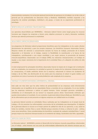 asesoramiento constante y la corrección postural (corrección de posturas en el trabajo y en el día a día en
general) por los profesionales de Educación Física y Medicina. WORKWELL también responde a las
preguntas de carácter psicológico, individual y de grupo, a través de su experiencia profesional en
psicología.

BENEFICIARIOS DE LA MEDIDA / GRUPO OBJETIVO:

Los ejercicios desarrollados por WORKWELL - Gimnasia Laboral tienen como target group los recursos
humanos que integran las empresas y tienen como objetivo promover su salud y bienestar mediante
técnicas que además promuevan la creatividad.

RESULTADOS E IMPACTOS OBSERVADOS

Los programas de Gimnasia Laboral proporcionan beneficios para los trabajadores (a los cuales afectan
directamente los ejercicios) y para las propias empresas. Los beneficios humanos observados fueron:
Mayores niveles de atención o concentración durante las horas de trabajo, promoción de la buena
disposición y el bienestar en el trabajo, mejorar la flexibilidad, la coordinación y la fuerza de los
trabajadores, contribuyendo a una mayor movilidad y una mejor postura, la prevención de lesiones
músculo-esqueléticas relacionadas con el trabajo (TME), las relaciones interpersonales y el trabajo en
equipo y una mayor conciencia de la importancia de la actividad física y la adopción de estilos de vida
saludables.

A nivel empresarial los principales beneficios observados fueron la mejora de la imagen de la institución
ante sus empleados, las empresas y la sociedad en general, la mejora de las relaciones interpersonales y,
en consecuencia, el medio ambiente dentro de la empresa, reduciendo el número de accidentes de
trabajo y de los TME, una disminución de los costes para las empresas al reducir el gasto médico y el
ausentismo así como el aumento de la productividad de cada empleado de la empresa.

ENFOQUE O ELEMENTO NOVEDOSO, EXPERIMENTAL, ORIGINAL:

Está cada vez más claro que los altos índices de productividad en las empresas están directamente
relacionados con el equilibrio de las capacidades físicas y mentales de sus empleados. Es en ese ámbito
que las empresas comienzan a valorar el capital humano. Como conseguir personas saludables y
satisfechas en el desempeño de sus tareas? La respuesta parece obvia: favoreciendo estímulos que
puedan desencadenar el resultado. En ese contexto, la gimnasia laboral desarrollada por WorkWell es una
de las alternativas que ya está presente en algunas empresas con calidad total en el trabajo.

La gimnasia laboral consiste en actividades físicas realizadas por los trabajadores en el propio local de
trabajo, a fin de amenizar las enfermedades recurrentes de las actividades que desempeñan. El objetivo
de la gimnasia laboral se resume en el mejor patrón de calidad de vida de sus operarios, o sea, salud en
todas los sentidos, mental, física y social. Mental porque ameniza el stress, y refuerza la auto - estima,
entre otros beneficios. Físico considerándose los beneficios resultado de cualquier actividad física. Y social
porque mejora las relaciones interpersonales en el ambiente de trabajo, haciéndolo más feliz y agradable.

ASPECTOS CLAVE DEL ÉXITO:

La Gimnasia Laboral - WORKWELL previne el desarrollo de las lesiones musculo-esqueléticas relacionadas
con el trabajo - estas lesiones son una serie de enfermedades inflamatorias del sistema nervioso que se

106
 